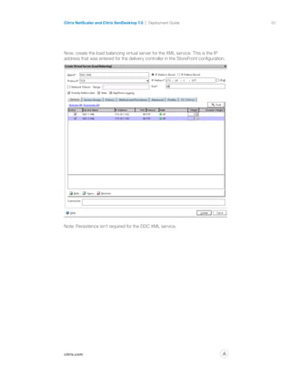 50
citrix.com
Citrix NetScaler and Citrix XenDesktop 7.0 Deployment Guide
p
Now, create the load balancing virtual server for the XML service. This is the IP
address that was entered for the delivery controller in the StoreFront configuration.
Note: Persistence isn’t required for the DDC XML service.
 