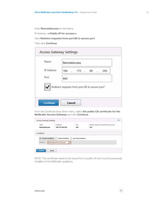 52
citrix.com
Citrix NetScaler and Citrix XenDesktop 7.0 Deployment Guide
p
Enter RemoteAccess for the Name.
IP Address: Public IP for access
Click Redirect requests from port 80 to secure port.
Then click Continue.
From the Certificate drop-down menu, select the public CA certificate for the
NetScaler Access Gateway and click Continue.
NOTE: This certificate needs to be issued from a public CA and must be previously
installed on the NetScaler appliance.
 