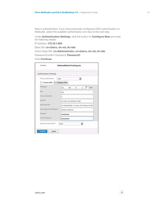 53
citrix.com
Citrix NetScaler and Citrix XenDesktop 7.0 Deployment Guide
p
Next is authentication. If you have previously configured LDAP authentication on
NetScaler, select the available authentication and skip to the next step.
Under Authentication Settings, click the button for Configure New and enter
the following details:
IP Address: 172.16.1.200
Base DN: cn=Users, dc=xd, dc=lab
Admin Base DN: cn=Administrator, cn=Users, dc=xd, dc=lab
Password/Confirm Password: Password1
Click Continue.
 