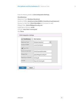 54
citrix.com
Citrix NetScaler and Citrix XenDesktop 7.0 Deployment Guide
p
Enter the following details for Citrix Integration Settings:
CloudGateway
Deployment Type: Windows Storefront
StoreFront FQDN: storefront.xd.lab (FQDN of storefront load balancer)
Receiver for Web Path: /Citrix/StoreWeb (url of receiver for web)
PNAgent Path: /Citrix/PNAgent/config.xml
Single Sign-on Domain: xd.lab
STA URL: http://ddc1.training.lab
Click Done.
 