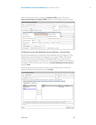 58
citrix.com
Citrix NetScaler and Citrix XenDesktop 7.0 Deployment Guide
p
Click the Advanced tab and change the Redirect URL to be in the format
https://externally-accessible-FQDN based on the IP address that was there.
4.6 Remote access with NetScaler Access Gateway – manual setup
Now that load balancing is configured, Access Gateway can be configured. In this
deployment, a second subnet was configured to act as the “WAN.” This subnet
contains only the Access Gateway VIP, a NetScaler SNIP and a client access
machine. The subnet used is 172.16.2.x/24. First configure a SNIP on this subnet; in
this guide 172.16.2.100 was used. Then go to Access Gateways/virtual servers
and click Add.
Name the server using the common name of the certificate, give it a VIP and
assign the StoreFront certificate and click Create.
 