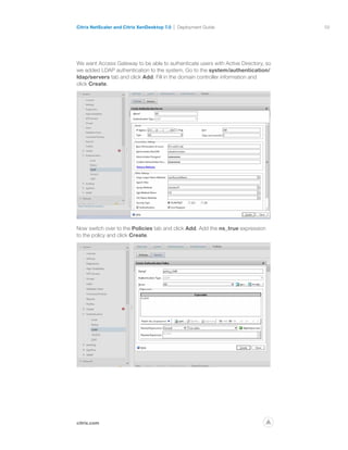 59
citrix.com
Citrix NetScaler and Citrix XenDesktop 7.0 Deployment Guide
p
We want Access Gateway to be able to authenticate users with Active Directory, so
we added LDAP authentication to the system. Go to the system/authentication/
ldap/servers tab and click Add. Fill in the domain controller information and
click Create.
Now switch over to the Policies tab and click Add. Add the ns_true expression
to the policy and click Create.
 