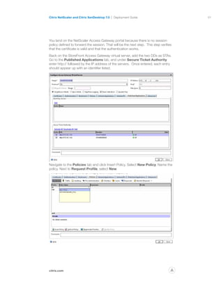 61
citrix.com
Citrix NetScaler and Citrix XenDesktop 7.0 Deployment Guide
p
You land on the NetScaler Access Gateway portal because there is no session
policy defined to forward the session. That will be the next step. This step verifies
that the certificate is valid and that the authentication works.
Back on the StoreFront Access Gateway virtual server, add the two DDs as STAs.
Go to the Published Applications tab, and under Secure Ticket Authority
enter http:// followed by the IP address of the servers. Once entered, each entry
should appear up with an identifier listed.
Navigate to the Policies tab and click Insert Policy. Select New Policy. Name the
policy. Next to Request Profile, select New.
 