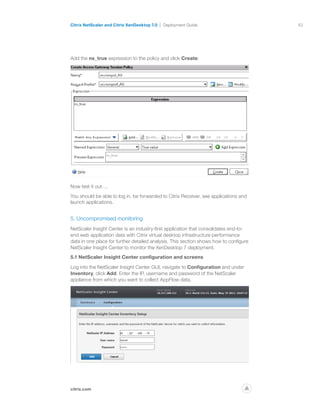 63
citrix.com
Citrix NetScaler and Citrix XenDesktop 7.0 Deployment Guide
p
Add the ns_true expression to the policy and click Create.
Now test it out….
You should be able to log in, be forwarded to Citrix Receiver, see applications and
launch applications.
5. Uncompromised monitoring
NetScaler Insight Center is an industry-first application that consolidates end-to-
end web application data with Citrix virtual desktop infrastructure performance
data in one place for further detailed analysis. This section shows how to configure
NetScaler Insight Center to monitor the XenDesktop 7 deployment.
5.1 NetScaler Insight Center configuration and screens
Log into the NetScaler Insight Center GUI, navigate to Configuration and under
Inventory, click Add. Enter the IP, username and password of the NetScaler
appliance from which you want to collect AppFlow data.
 