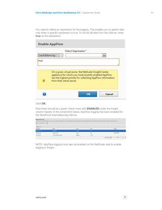65
citrix.com
Citrix NetScaler and Citrix XenDesktop 7.0 Deployment Guide
p
You need to define an expression for the logging. This enables you to gather data
only when a specific expression is true. To record all data from the vServer, enter
true as the expression.
Click OK.
Now there should be a green check mark with ENABLED under the insight
column header. In the screenshot below, AppFlow logging has been enabled for
the StoreFront load balancing vServer.
NOTE: AppFlow logging must also be enabled on the NetScaler side to enable
logging in Insight.
 
