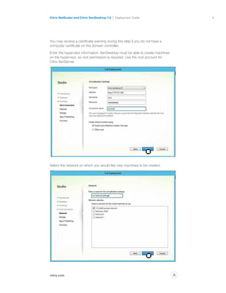 8
citrix.com
Citrix NetScaler and Citrix XenDesktop 7.0 Deployment Guide
p
You may receive a certificate warning during this step if you do not have a
computer certificate on the domain controller.
Enter the hypervisor information. XenDesktop must be able to create machines
on the hypervisor, so root permission is required. Use the root account for
Citrix XenServer.
Select the network on which you would like new machines to be created.
 