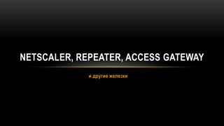 и другие железки NetScaler, Repeater, Access Gateway 
