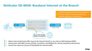 21
NetScaler	SD-WAN:	Breakout	Internet	at	the	Branch
MPLS EF Queue
MPLS Default Queue
Internet
NetScaler	SD-WAN NetScaler	SD-WAN
Avoid	backhauling	Internet-bound	traffic	to	
the	data	center	to	save	bandwidth	and	
improve	application	performance!
• Allows	Internet-destined	traffic	to	go	to	the	Internet	directly	or	via	a	Secure	Web	Gateway	(SWG)
• Interconnect	with	SWG	services	(Zscaler,	ForcePoint,	and	McAfee)	for	security	and	policy	enforcement
• Control	the	maximum	amount	of	bandwidth	for	Internet	traffic	
Secure Web Gateway
(Zscaler, Forcepoint)
 