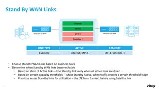 23
Stand	By	WAN	Links	
Internet
MPLS
LTE-1NetScaler	SD-WAN NetScaler	SD-WAN
Satellite-1
LINK	TYPE ACTIVE STANDBY
Example Internet, MPLS LTE-1,	Satellite-1
• Choose	Standby	WAN	Links	based	on	Business	rules
• Determine	when	Standby	WAN	links	become	Active
• Based	on	state	of	Active	links	– Use	Standby	links	only	when	all	active	links	are	down
• Based	on	certain	capacity	thresholds		- Make	Standby	Active,	when	traffic	crosses	a	certain	threshold	%age
• Prioritize	across	Standby	links	for	utilization	– Use	LTE	from	Carrier1	before	using	Satellite	link
 