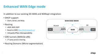 32
Enhanced	WAN	Edge	mode
In	addition	to	our	existing	SD-WAN	and	WANopt integration:
• DHCP	support
• Client,	Server,	and	Relay
• Routing	
• eBGP,	iBGP,	OSPF
• Based	on	BIRD	http://bird.network.cz/
• 3rd	party	IPSec Interoperability
• GRE	tunnels	(WAN	&	LAN)
• 3rd party	service	chaining
• Routing	Domains	(Micro-segmentation)
Branch DC
WAN
SD-WAN SD-WAN
WAN	EDGE	MODE
 