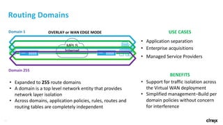 33
OVERLAY	or	WAN	EDGE	MODE
Routing	Domains
• Expanded	to	255 route	domains	
• A	domain	is	a	top	level	network	entity	that	provides
network	layer	isolation
• Across	domains,	application	policies,	rules,	routes	and	
routing	tables	are	completely	independent
USE	CASES
• Application separation
• Enterprise	acquisitions
• Managed	Service	Providers
BENEFITS
• Support	for	traffic	isolation	across	
the	Virtual	WAN	deployment
• Simplified	management–Build	per	
domain	policies	without	concern	
for	interference
Domain	1
Domain	255
MPLS
Internet
 