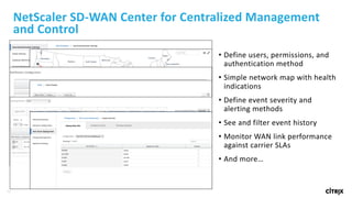 38
NetScaler	SD-WAN	Center	for	Centralized	Management	
and	Control
• Define	users,	permissions,	and	
authentication	method
• Simple	network	map	with	health	
indications
• Define	event	severity	and	
alerting	methods
• See	and	filter	event	history
• Monitor	WAN	link	performance	
against	carrier	SLAs
• And	more…
 