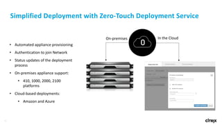 42
Simplified	Deployment	with	Zero-Touch	Deployment	Service
• Automated	appliance	provisioning
• Authentication	to	join	Network
• Status	updates	of	the	deployment	
process
• On-premises	appliance	support:
• 410, 1000,	2000,	2100
platforms
• Cloud-based deployments:
• Amazon and	Azure
On-premises In	the	Cloud
 