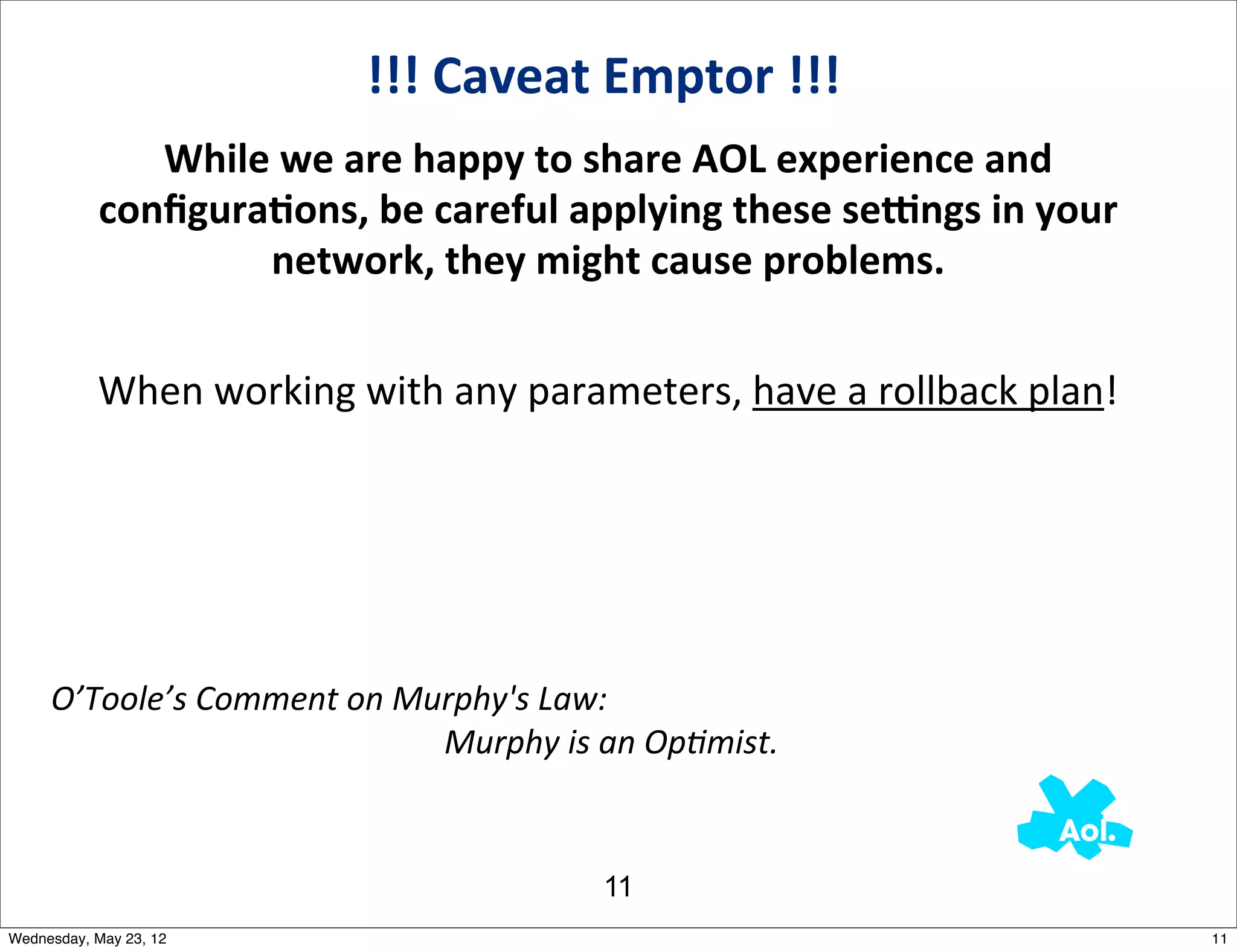 !!!	
  Caveat	
  Emptor	
  !!!
                      While	
  we	
  are	
  happy	
  to	
  share	
  AOL	
  experience	
  and	
  
                   conﬁguraAons,	
  be	
  careful	
  applying	
  these	
  seEngs	
  in	
  your	
  
                            network,	
  they	
  might	
  cause	
  problems.


                   When	
  working	
  with	
  any	
  parameters,	
  have	
  a	
  rollback	
  plan!




     O’Toole’s	
  Comment	
  on	
  Murphy's	
  Law:	
  
     	
  	
  	
  	
  	
  	
  	
  	
  	
  	
  	
  	
  	
  	
  	
  	
  	
  	
  	
  	
  	
  	
  	
  	
  	
  	
  	
  	
  	
  	
  	
  	
  	
  	
  	
  	
  	
  	
  	
  	
  	
  	
  	
  	
  	
  	
  	
  	
  Murphy	
  is	
  an	
  Op?mist.	
  


                                                                                                                                                                              11
Wednesday, May 23, 12                                                                                                                                                                                                                     11
 