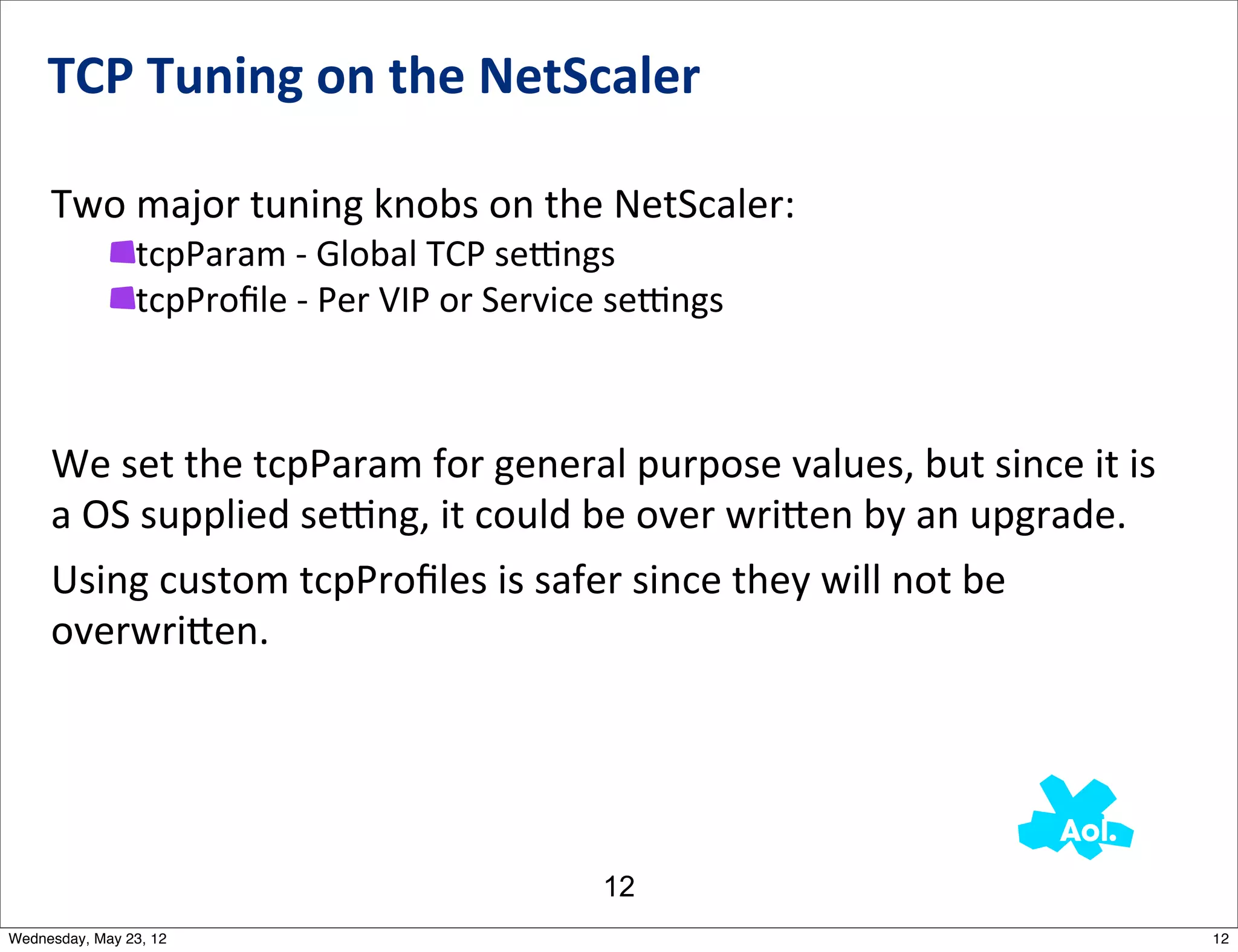 TCP	
  Tuning	
  on	
  the	
  NetScaler

     Two	
  major	
  tuning	
  knobs	
  on	
  the	
  NetScaler:
                tcpParam	
  -­‐	
  Global	
  TCP	
  semngs
                tcpProﬁle	
  -­‐	
  Per	
  VIP	
  or	
  Service	
  semngs



     We	
  set	
  the	
  tcpParam	
  for	
  general	
  purpose	
  values,	
  but	
  since	
  it	
  is	
  
     a	
  OS	
  supplied	
  semng,	
  it	
  could	
  be	
  over	
  wri_en	
  by	
  an	
  upgrade.	
  	
  
     Using	
  custom	
  tcpProﬁles	
  is	
  safer	
  since	
  they	
  will	
  not	
  be	
  
     overwri_en.




                                                             12
Wednesday, May 23, 12                                                                                       12
 