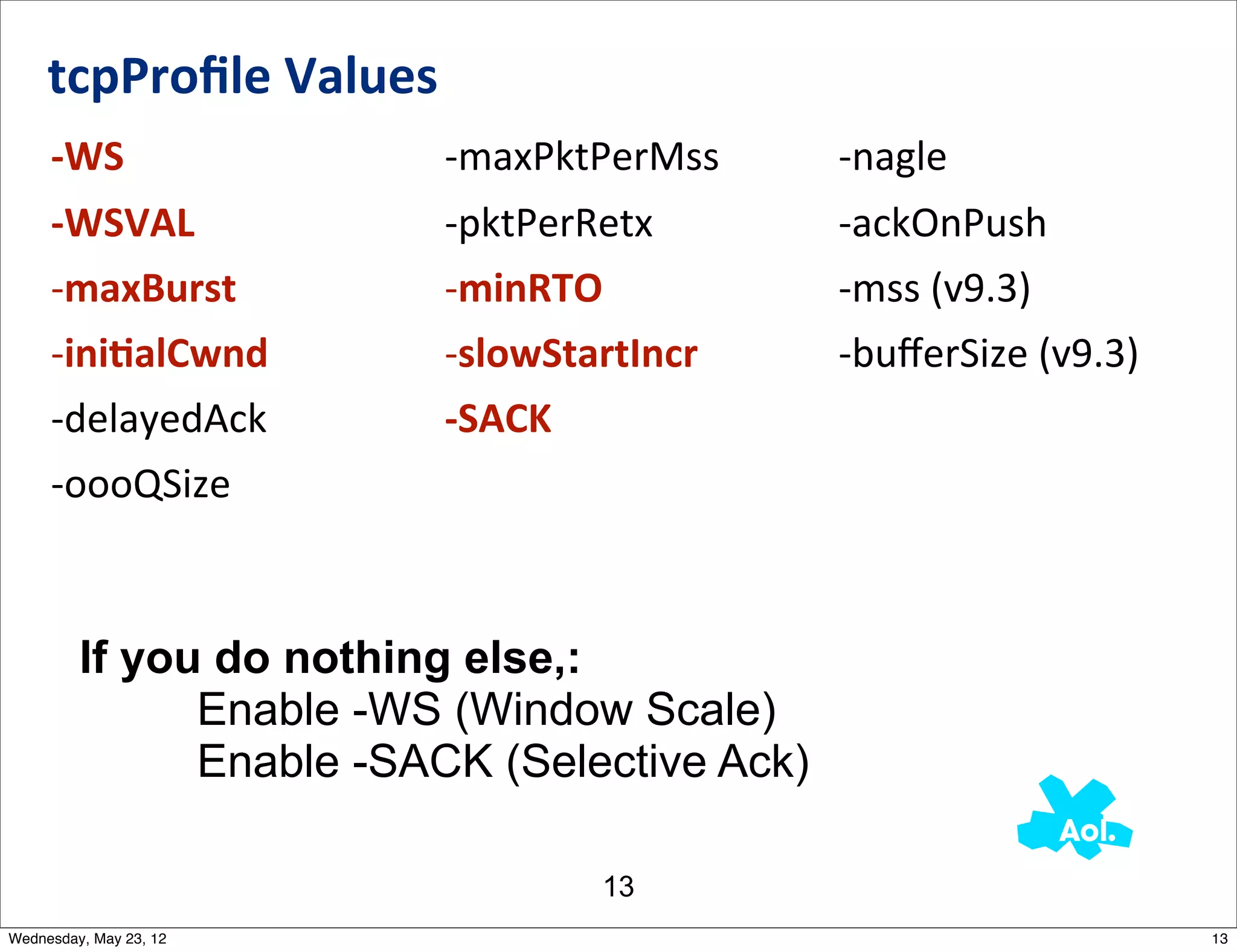 tcpProﬁle	
  Values
     -­‐WS                 -­‐maxPktPerMss    -­‐nagle
     -­‐WSVAL              -­‐pktPerRetx      -­‐ackOnPush
     -­‐maxBurst           -­‐minRTO          -­‐mss	
  (v9.3)
     -­‐iniAalCwnd         -­‐slowStartIncr   -­‐buﬀerSize	
  (v9.3)
     -­‐delayedAck         -­‐SACK
     -­‐oooQSize



         If you do nothing else,:
               Enable -WS (Window Scale)
               Enable -SACK (Selective Ack)

                                    13
Wednesday, May 23, 12                                                  13
 