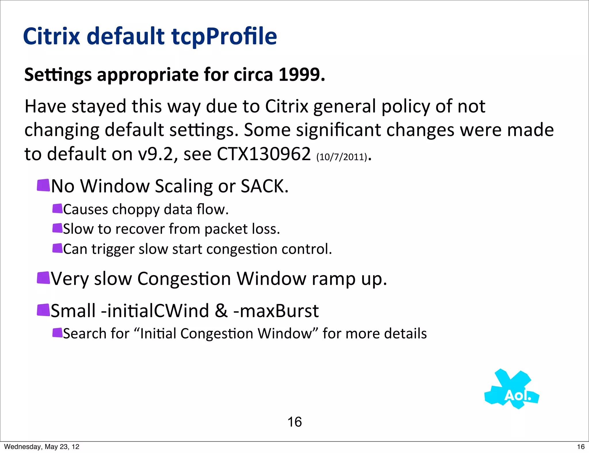 Citrix	
  default	
  tcpProﬁle	
  
     SeEngs	
  appropriate	
  for	
  circa	
  1999.	
  	
  
     Have	
  stayed	
  this	
  way	
  due	
  to	
  Citrix	
  general	
  policy	
  of	
  not	
  
     changing	
  default	
  semngs.	
  Some	
  signiﬁcant	
  changes	
  were	
  made	
  
     to	
  default	
  on	
  v9.2,	
  see	
  CTX130962	
  (10/7/2011).
            No	
  Window	
  Scaling	
  or	
  SACK.
                Causes	
  choppy	
  data	
  ﬂow.
                Slow	
  to	
  recover	
  from	
  packet	
  loss.
                Can	
  trigger	
  slow	
  start	
  conges5on	
  control.
            Very	
  slow	
  CongesNon	
  Window	
  ramp	
  up.
            Small	
  -­‐iniNalCWind	
  &	
  -­‐maxBurst
                Search	
  for	
  “Ini5al	
  Conges5on	
  Window”	
  for	
  more	
  details




                                                              16
Wednesday, May 23, 12                                                                             16
 