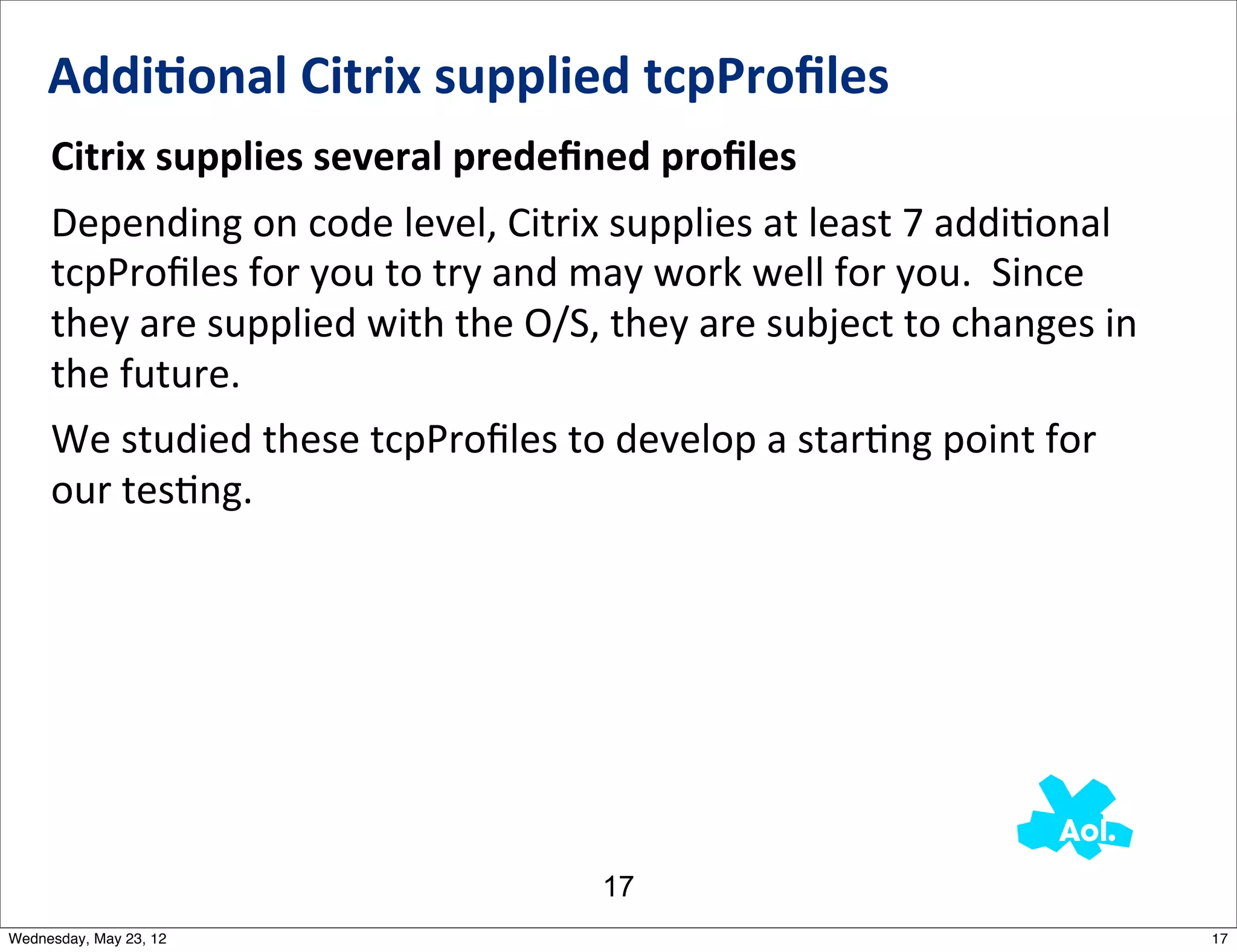 Addi0onal	
  Citrix	
  supplied	
  tcpProﬁles
     Citrix	
  supplies	
  several	
  predeﬁned	
  proﬁles
     Depending	
  on	
  code	
  level,	
  Citrix	
  supplies	
  at	
  least	
  7	
  addiNonal	
  
     tcpProﬁles	
  for	
  you	
  to	
  try	
  and	
  may	
  work	
  well	
  for	
  you.	
  	
  Since	
  
     they	
  are	
  supplied	
  with	
  the	
  O/S,	
  they	
  are	
  subject	
  to	
  changes	
  in	
  
     the	
  future.
     We	
  studied	
  these	
  tcpProﬁles	
  to	
  develop	
  a	
  starNng	
  point	
  for	
  
     our	
  tesNng.




                                                      17
Wednesday, May 23, 12                                                                                      17
 