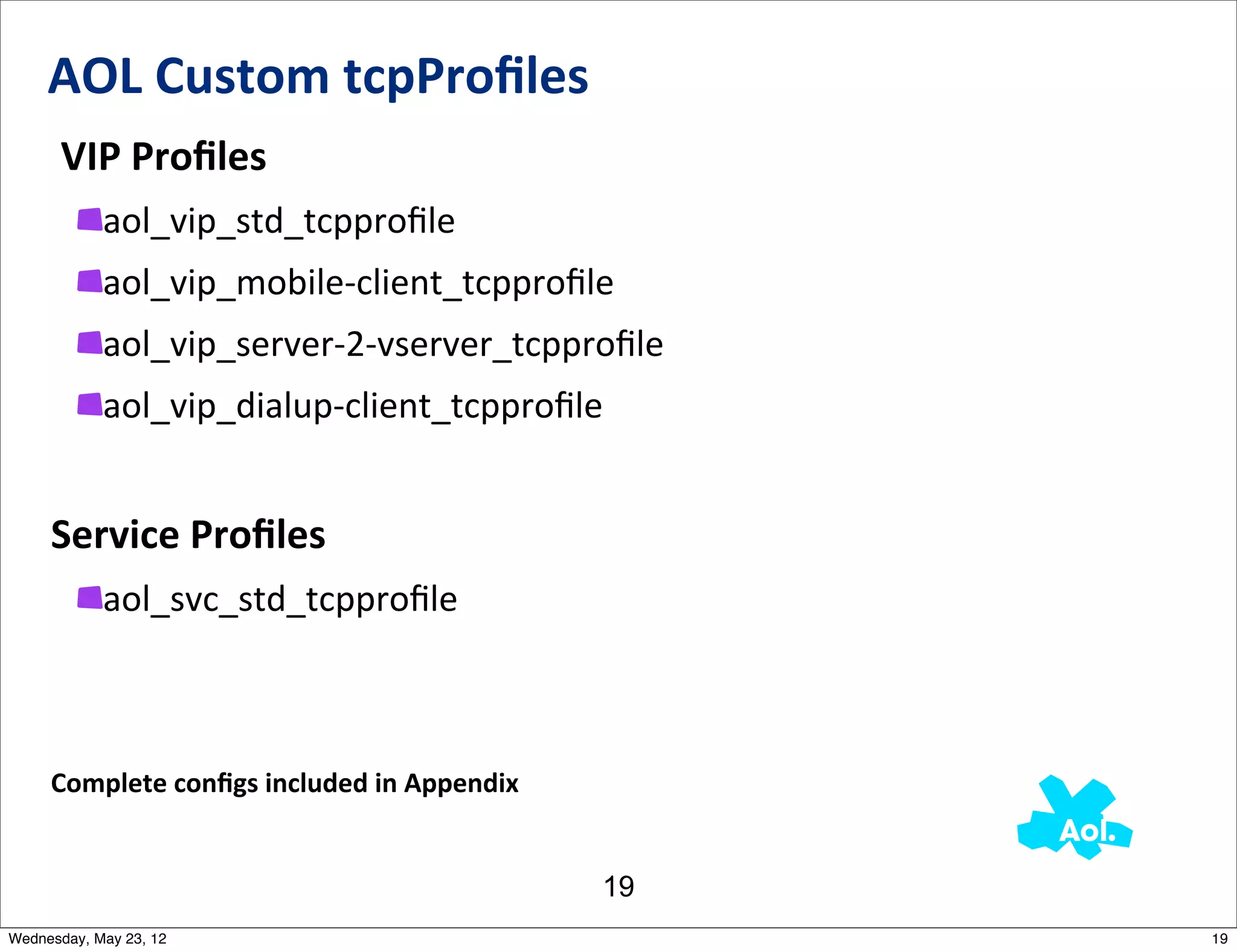 AOL	
  Custom	
  tcpProﬁles
     	
  VIP	
  Proﬁles
            aol_vip_std_tcpproﬁle
            aol_vip_mobile-­‐client_tcpproﬁle
            aol_vip_server-­‐2-­‐vserver_tcpproﬁle
            aol_vip_dialup-­‐client_tcpproﬁle


     Service	
  Proﬁles
            aol_svc_std_tcpproﬁle



     Complete	
  conﬁgs	
  included	
  in	
  Appendix


                                                        19
Wednesday, May 23, 12                                        19
 