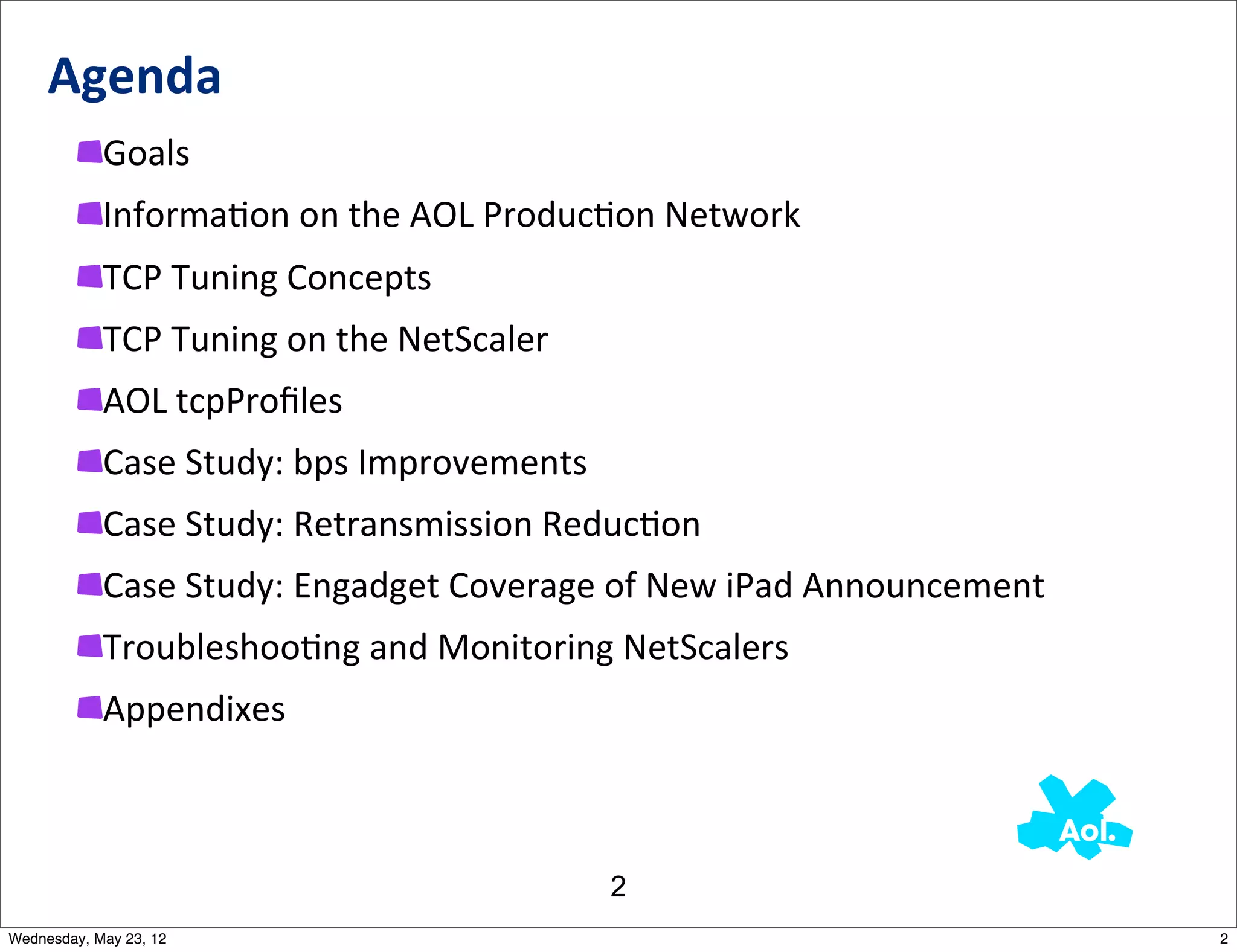Agenda
            Goals
            InformaNon	
  on	
  the	
  AOL	
  ProducNon	
  Network
            TCP	
  Tuning	
  Concepts
            TCP	
  Tuning	
  on	
  the	
  NetScaler
            AOL	
  tcpProﬁles
            Case	
  Study:	
  bps	
  Improvements
            Case	
  Study:	
  Retransmission	
  ReducNon
            Case	
  Study:	
  Engadget	
  Coverage	
  of	
  New	
  iPad	
  Announcement	
  	
  
            TroubleshooNng	
  and	
  Monitoring	
  NetScalers
            Appendixes



                                                       2
Wednesday, May 23, 12                                                                             2
 