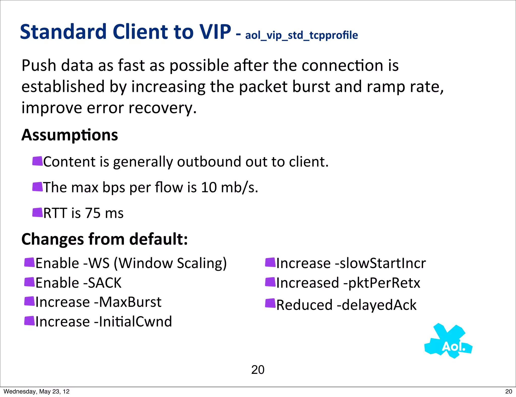 Standard	
  Client	
  to	
  VIP	
  -­‐	
  aol_vip_std_tcpproﬁle
     Push	
  data	
  as	
  fast	
  as	
  possible	
  ajer	
  the	
  connecNon	
  is	
  
     established	
  by	
  increasing	
  the	
  packet	
  burst	
  and	
  ramp	
  rate,	
  
     improve	
  error	
  recovery.
     AssumpAons
            Content	
  is	
  generally	
  outbound	
  out	
  to	
  client.
            The	
  max	
  bps	
  per	
  ﬂow	
  is	
  10	
  mb/s.
            RTT	
  is	
  75	
  ms
     Changes	
  from	
  default:
          Enable	
  -­‐WS	
  (Window	
  Scaling)                   Increase	
  -­‐slowStartIncr	
  
          Enable	
  -­‐SACK                                        Increased	
  -­‐pktPerRetx
          Increase	
  -­‐MaxBurst                                  Reduced	
  -­‐delayedAck	
  
          Increase	
  -­‐IniNalCwnd

                                                              20
Wednesday, May 23, 12                                                                                 20
 