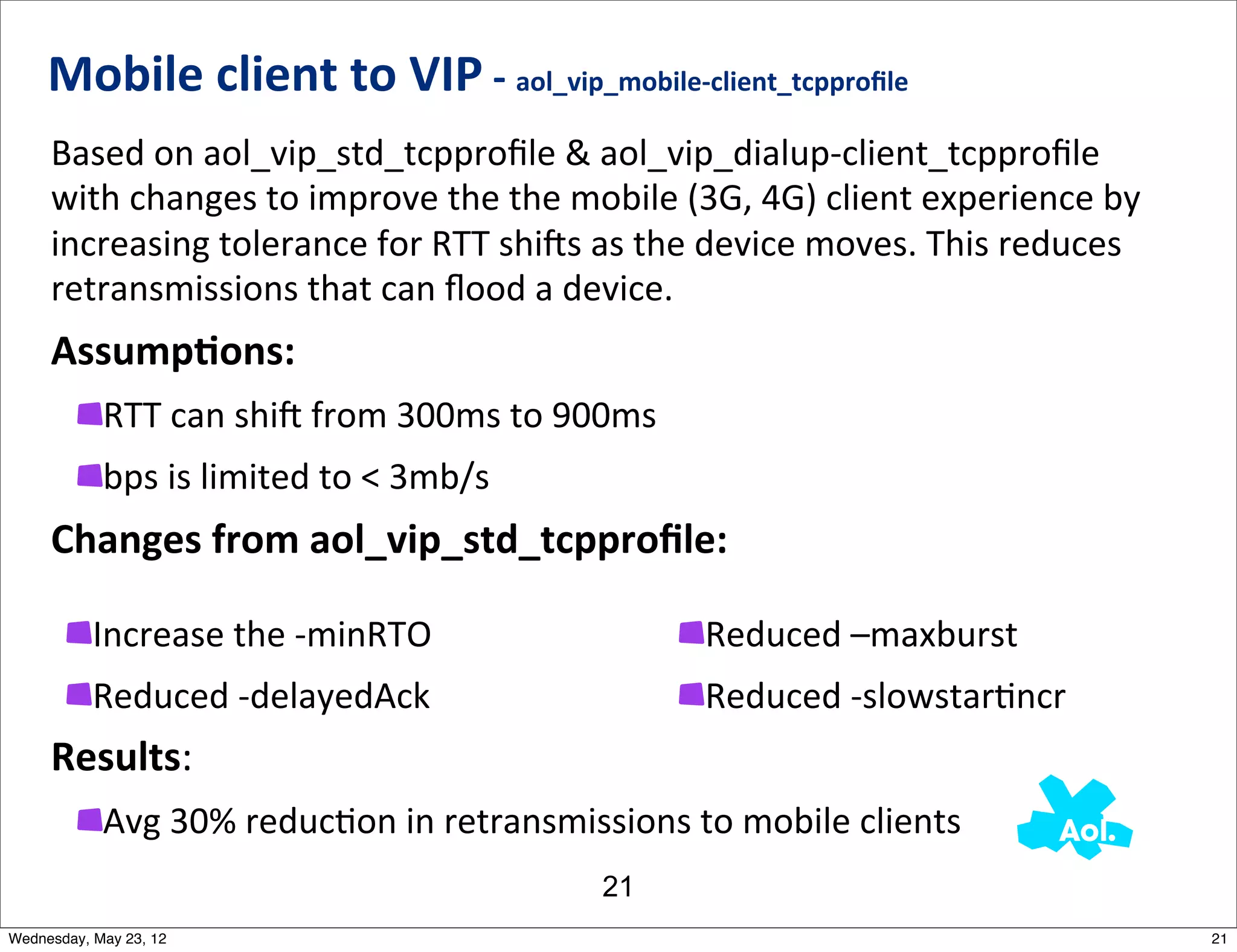 Mobile	
  client	
  to	
  VIP	
  -­‐	
  aol_vip_mobile-­‐client_tcpproﬁle	
  
     Based	
  on	
  aol_vip_std_tcpproﬁle	
  &	
  aol_vip_dialup-­‐client_tcpproﬁle	
  
     with	
  changes	
  to	
  improve	
  the	
  the	
  mobile	
  (3G,	
  4G)	
  client	
  experience	
  by	
  
     increasing	
  tolerance	
  for	
  RTT	
  shijs	
  as	
  the	
  device	
  moves.	
  This	
  reduces	
  
     retransmissions	
  that	
  can	
  ﬂood	
  a	
  device.
     AssumpAons:
            RTT	
  can	
  shij	
  from	
  300ms	
  to	
  900ms
            bps	
  is	
  limited	
  to	
  <	
  3mb/s
     Changes	
  from	
  aol_vip_std_tcpproﬁle:

           Increase	
  the	
  -­‐minRTO                            Reduced	
  –maxburst
           Reduced	
  -­‐delayedAck                                Reduced	
  -­‐slowstarNncr
     Results:
            Avg	
  30%	
  reducNon	
  in	
  retransmissions	
  to	
  mobile	
  clients
                                                         21
Wednesday, May 23, 12                                                                                            21
 