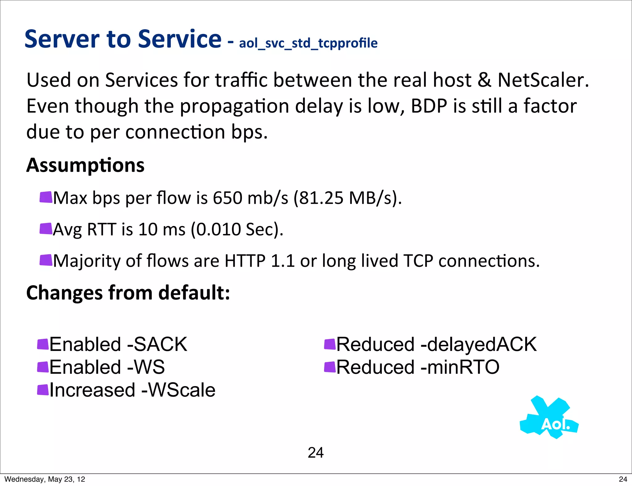Server	
  to	
  Service	
  -­‐	
  aol_svc_std_tcpproﬁle
     Used	
  on	
  Services	
  for	
  traﬃc	
  between	
  the	
  real	
  host	
  &	
  NetScaler.	
  	
  
     Even	
  though	
  the	
  propagaNon	
  delay	
  is	
  low,	
  BDP	
  is	
  sNll	
  a	
  factor	
  
     due	
  to	
  per	
  connecNon	
  bps.
     AssumpAons
            Max	
  bps	
  per	
  ﬂow	
  is	
  650	
  mb/s	
  (81.25	
  MB/s).
            Avg	
  RTT	
  is	
  10	
  ms	
  (0.010	
  Sec).
            Majority	
  of	
  ﬂows	
  are	
  HTTP	
  1.1	
  or	
  long	
  lived	
  TCP	
  connecNons.
     Changes	
  from	
  default:

           Enabled -SACK                                           Reduced -delayedACK
           Enabled -WS                                             Reduced -minRTO
           Increased -WScale


                                                              24
Wednesday, May 23, 12                                                                                      24
 