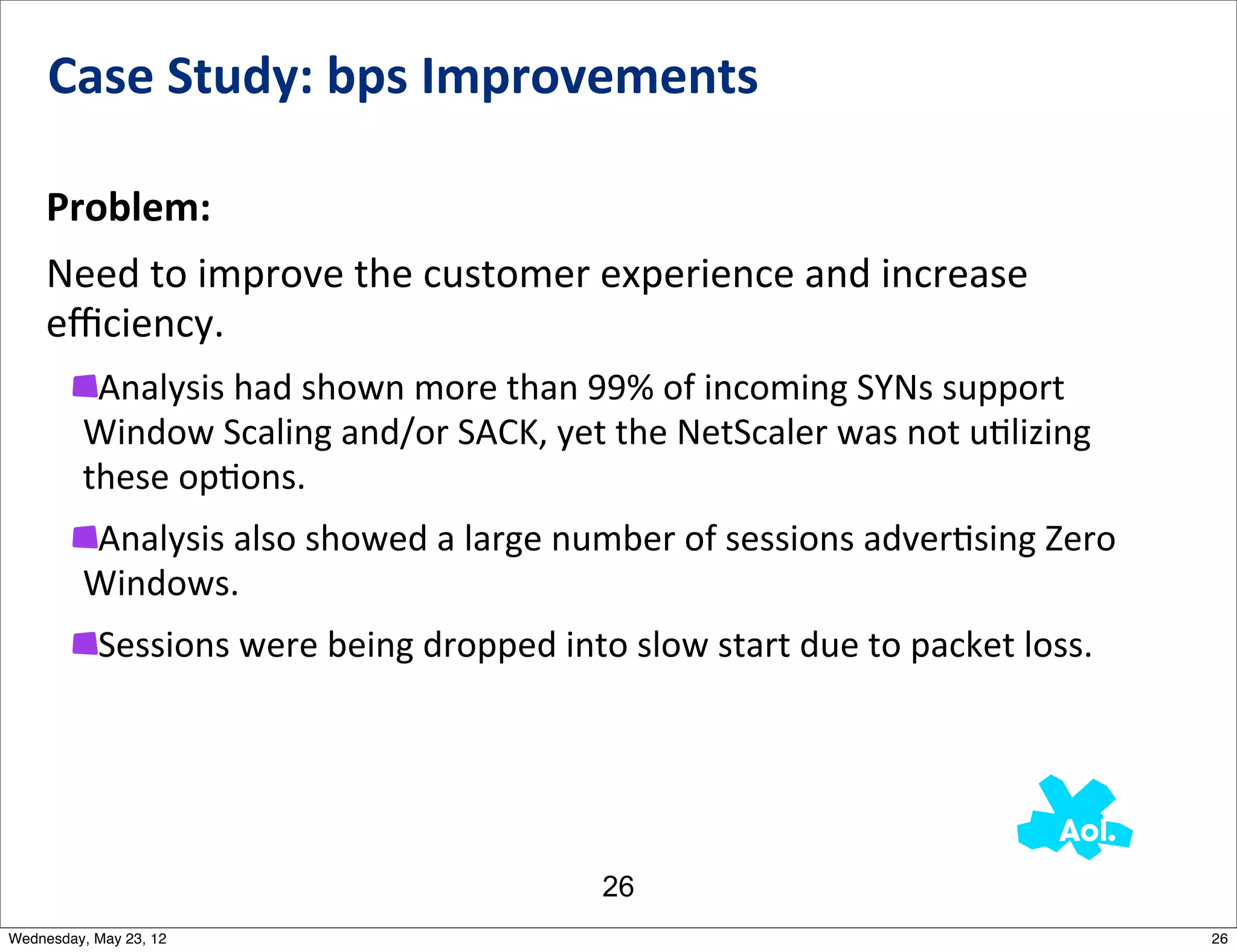Case	
  Study:	
  bps	
  Improvements

    Problem:
    Need	
  to	
  improve	
  the	
  customer	
  experience	
  and	
  increase	
  
    eﬃciency.
          Analysis	
  had	
  shown	
  more	
  than	
  99%	
  of	
  incoming	
  SYNs	
  support	
  
         Window	
  Scaling	
  and/or	
  SACK,	
  yet	
  the	
  NetScaler	
  was	
  not	
  uNlizing	
  
         these	
  opNons.
         Analysis	
  also	
  showed	
  a	
  large	
  number	
  of	
  sessions	
  adverNsing	
  Zero	
  
         Windows.
           Sessions	
  were	
  being	
  dropped	
  into	
  slow	
  start	
  due	
  to	
  packet	
  loss.




                                                          26
Wednesday, May 23, 12                                                                                      26
 
