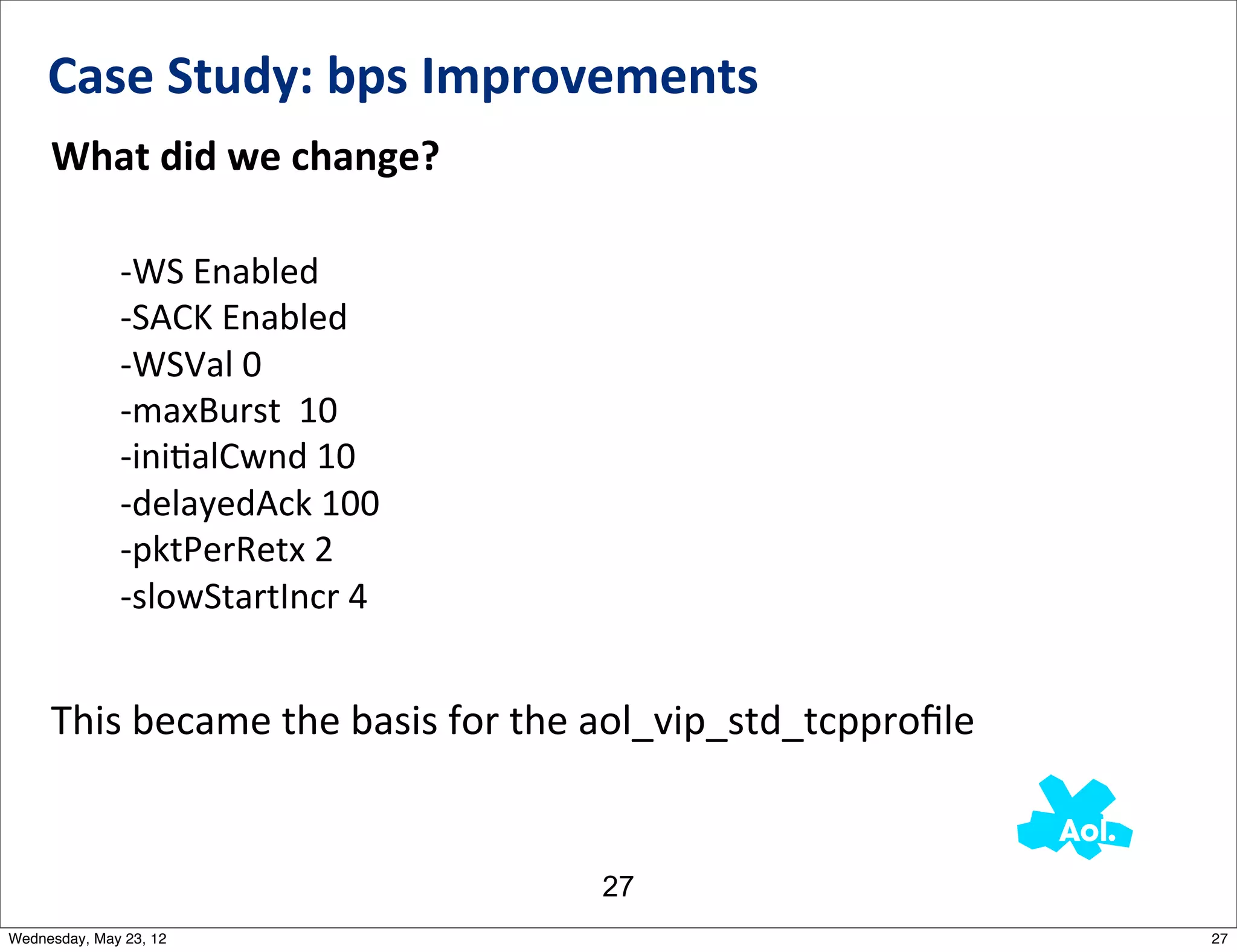 Case	
  Study:	
  bps	
  Improvements
     What	
  did	
  we	
  change?

              -­‐WS	
  Enabled
              -­‐SACK	
  Enabled
              -­‐WSVal	
  0
              -­‐maxBurst	
  	
  10
              -­‐iniNalCwnd	
  10
              -­‐delayedAck	
  100
              -­‐pktPerRetx	
  2
              -­‐slowStartIncr	
  4


     This	
  became	
  the	
  basis	
  for	
  the	
  aol_vip_std_tcpproﬁle	
  


                                                27
Wednesday, May 23, 12                                                            27
 