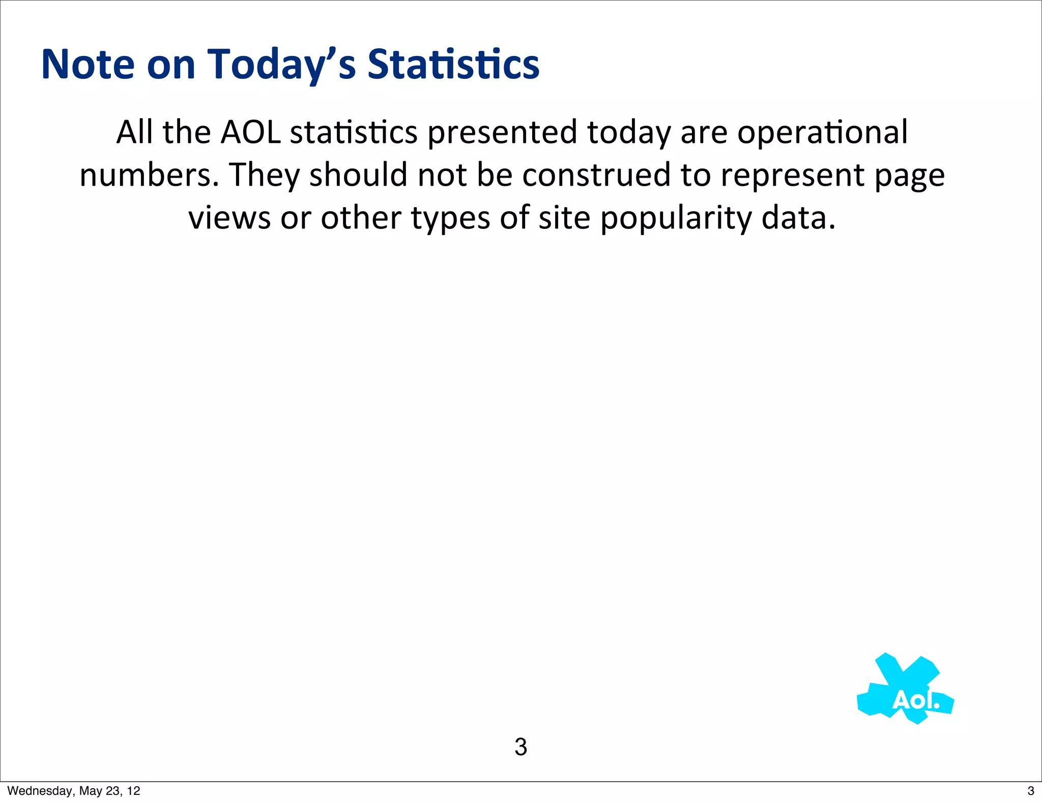 Note	
  on	
  Today’s	
  Sta0s0cs
             All	
  the	
  AOL	
  staNsNcs	
  presented	
  today	
  are	
  operaNonal	
  
           numbers.	
  They	
  should	
  not	
  be	
  construed	
  to	
  represent	
  page	
  
                      views	
  or	
  other	
  types	
  of	
  site	
  popularity	
  data.




                                                    3
Wednesday, May 23, 12                                                                            3
 