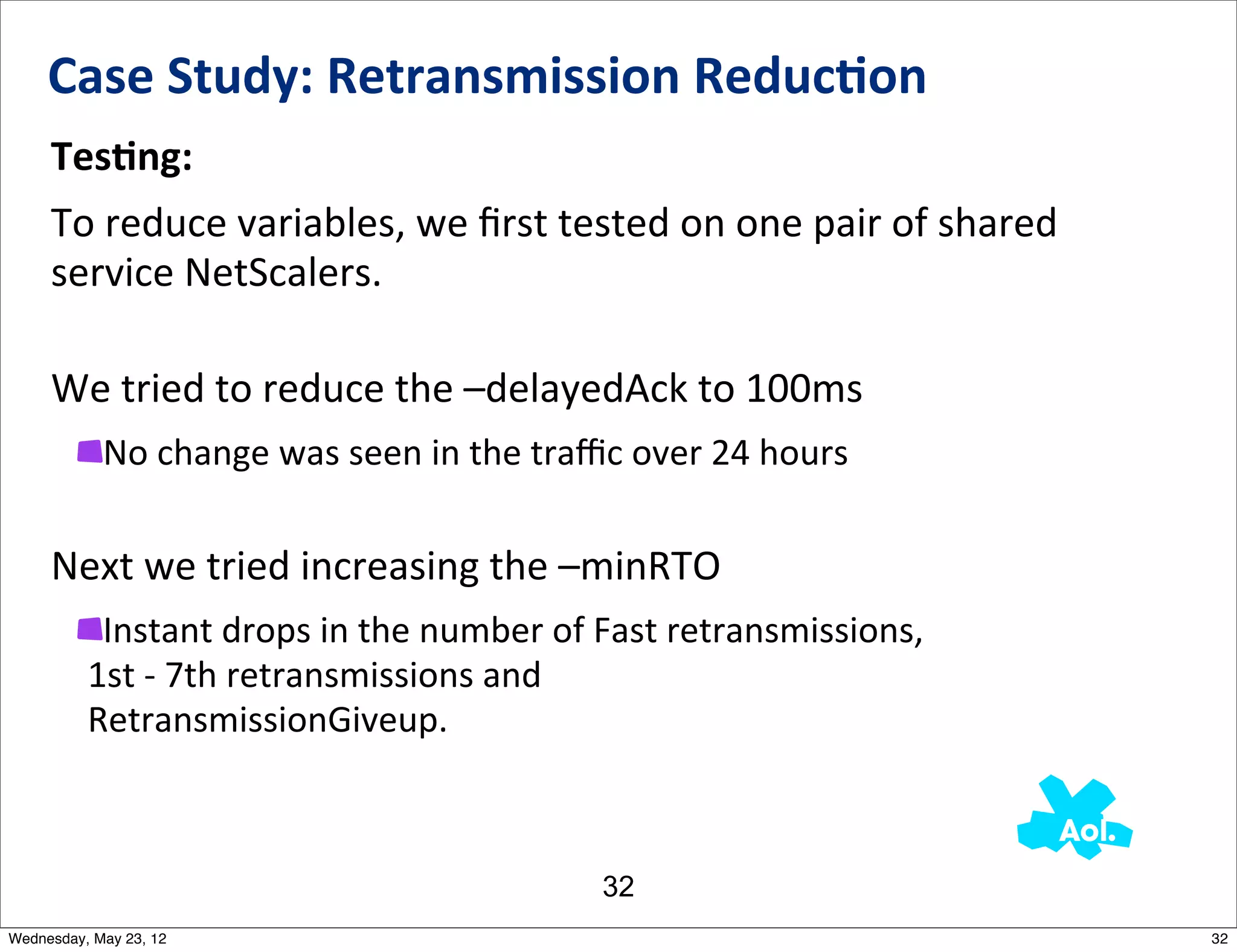 Case	
  Study:	
  Retransmission	
  Reduc0on
     TesAng:
     To	
  reduce	
  variables,	
  we	
  ﬁrst	
  tested	
  on	
  one	
  pair	
  of	
  shared	
  
     service	
  NetScalers.

     We	
  tried	
  to	
  reduce	
  the	
  –delayedAck	
  to	
  100ms
            No	
  change	
  was	
  seen	
  in	
  the	
  traﬃc	
  over	
  24	
  hours

     Next	
  we	
  tried	
  increasing	
  the	
  –minRTO
           Instant	
  drops	
  in	
  the	
  number	
  of	
  Fast	
  retransmissions,	
  
          1st	
  -­‐	
  7th	
  retransmissions	
  and	
  
          RetransmissionGiveup.



                                                            32
Wednesday, May 23, 12                                                                              32
 