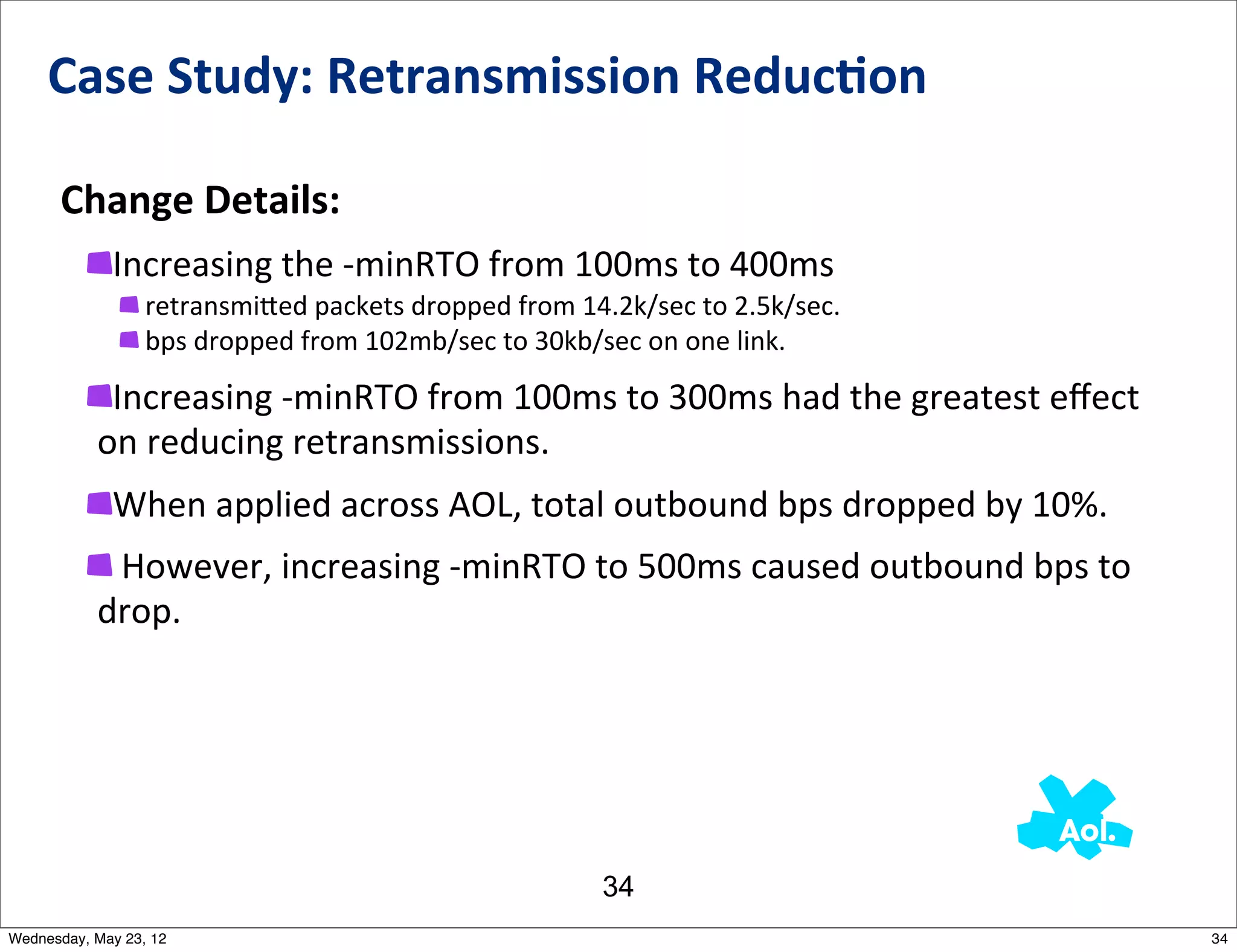 Case	
  Study:	
  Retransmission	
  Reduc0on

      Change	
  Details:
             Increasing	
  the	
  -­‐minRTO	
  from	
  100ms	
  to	
  400ms
                 	
  retransmi_ed	
  packets	
  dropped	
  from	
  14.2k/sec	
  to	
  2.5k/sec.
                 	
  bps	
  dropped	
  from	
  102mb/sec	
  to	
  30kb/sec	
  on	
  one	
  link.

            Increasing	
  -­‐minRTO	
  from	
  100ms	
  to	
  300ms	
  had	
  the	
  greatest	
  eﬀect	
  
           on	
  reducing	
  retransmissions.
             When	
  applied	
  across	
  AOL,	
  total	
  outbound	
  bps	
  dropped	
  by	
  10%.
            	
  However,	
  increasing	
  -­‐minRTO	
  to	
  500ms	
  caused	
  outbound	
  bps	
  to	
  
           drop.	
  




                                                                     34
Wednesday, May 23, 12                                                                                        34
 