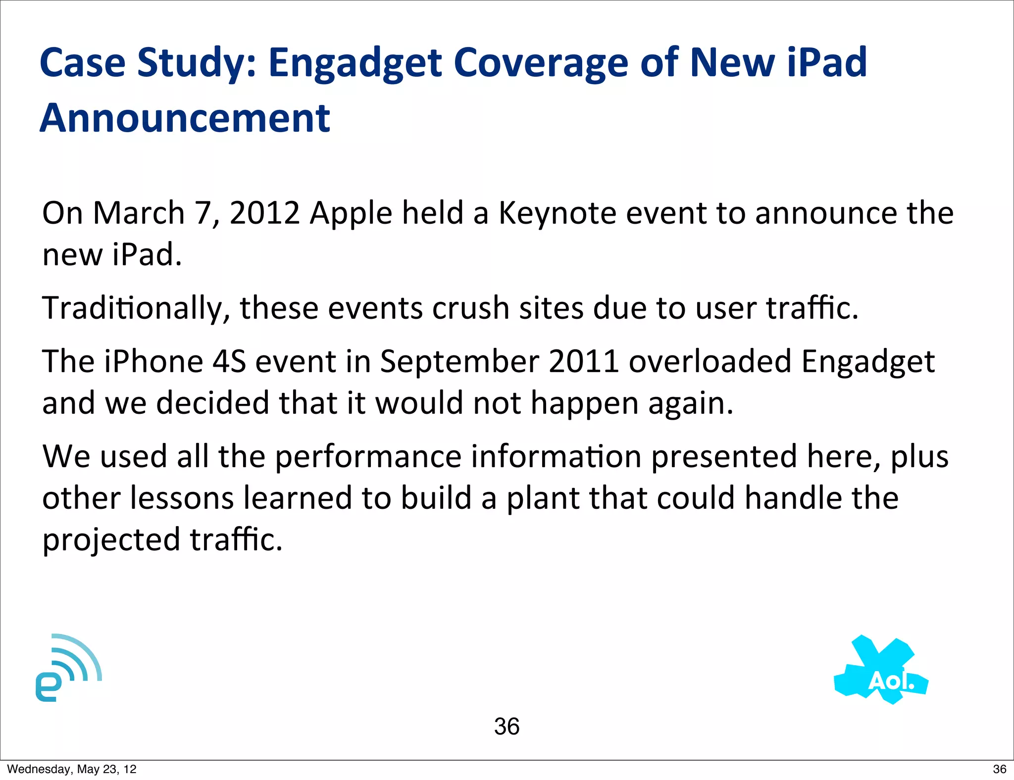 Case	
  Study:	
  Engadget	
  Coverage	
  of	
  New	
  iPad	
  
     Announcement	
  	
  

     On	
  March	
  7,	
  2012	
  Apple	
  held	
  a	
  Keynote	
  event	
  to	
  announce	
  the	
  
     new	
  iPad.	
  	
  
     TradiNonally,	
  these	
  events	
  crush	
  sites	
  due	
  to	
  user	
  traﬃc.	
  	
  
     The	
  iPhone	
  4S	
  event	
  in	
  September	
  2011	
  overloaded	
  Engadget	
  
     and	
  we	
  decided	
  that	
  it	
  would	
  not	
  happen	
  again.
     We	
  used	
  all	
  the	
  performance	
  informaNon	
  presented	
  here,	
  plus	
  
     other	
  lessons	
  learned	
  to	
  build	
  a	
  plant	
  that	
  could	
  handle	
  the	
  
     projected	
  traﬃc.




                                                    36
Wednesday, May 23, 12                                                                                   36
 