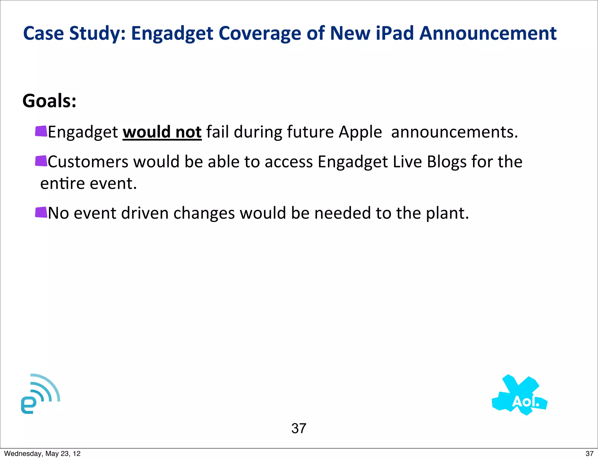 Case	
  Study:	
  Engadget	
  Coverage	
  of	
  New	
  iPad	
  Announcement	
  	
  


    Goals:
           Engadget	
  would	
  not	
  fail	
  during	
  future	
  Apple	
  	
  announcements.	
  	
  
          Customers	
  would	
  be	
  able	
  to	
  access	
  Engadget	
  Live	
  Blogs	
  for	
  the	
  
         enNre	
  event.
           No	
  event	
  driven	
  changes	
  would	
  be	
  needed	
  to	
  the	
  plant.	
  




                                                           37
Wednesday, May 23, 12                                                                                       37
 
