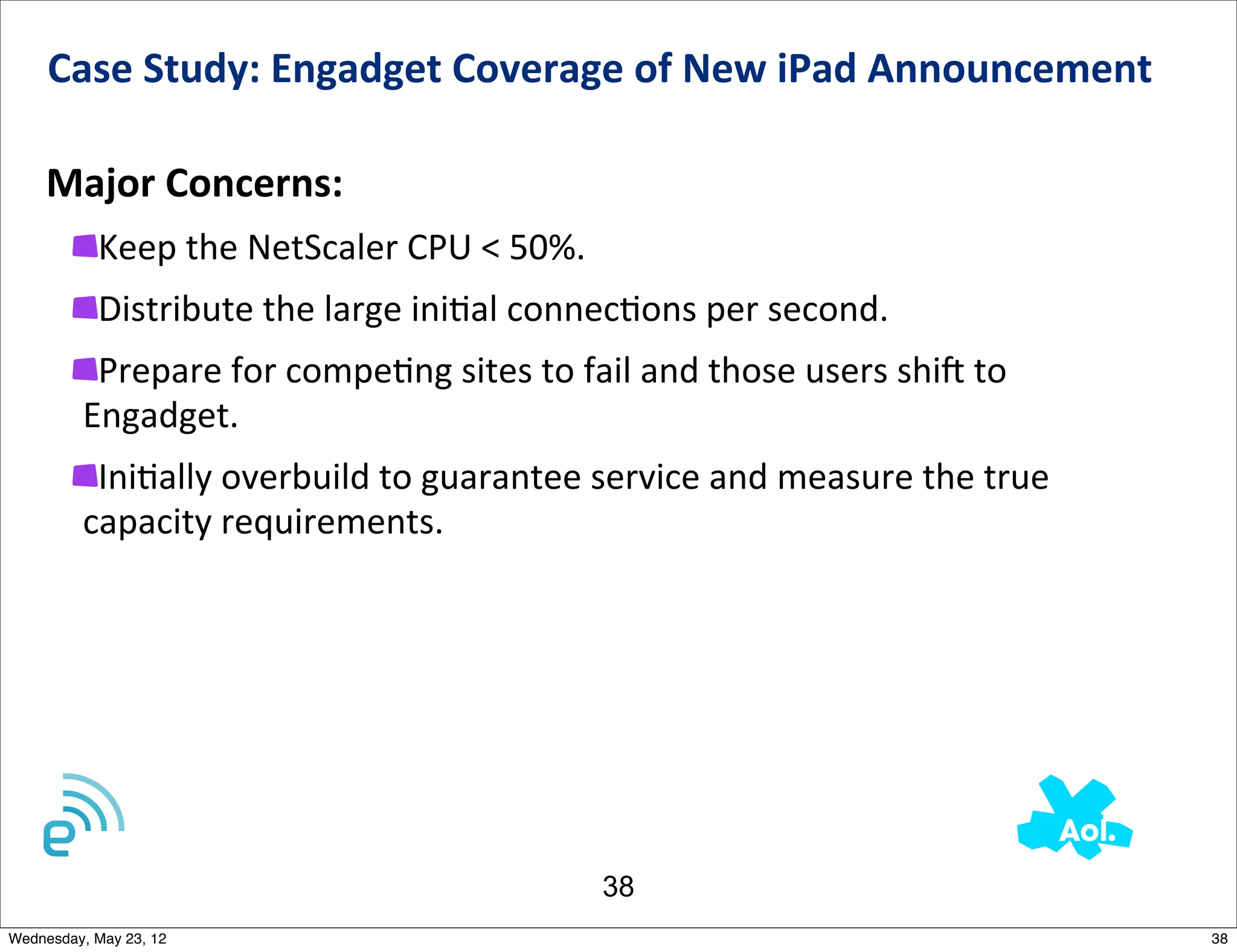 Case	
  Study:	
  Engadget	
  Coverage	
  of	
  New	
  iPad	
  Announcement	
  	
  

    Major	
  Concerns:
           Keep	
  the	
  NetScaler	
  CPU	
  <	
  50%.
           Distribute	
  the	
  large	
  iniNal	
  connecNons	
  per	
  second.
          Prepare	
  for	
  compeNng	
  sites	
  to	
  fail	
  and	
  those	
  users	
  shij	
  to	
  
         Engadget.
          IniNally	
  overbuild	
  to	
  guarantee	
  service	
  and	
  measure	
  the	
  true	
  
         capacity	
  requirements.




                                                            38
Wednesday, May 23, 12                                                                                    38
 