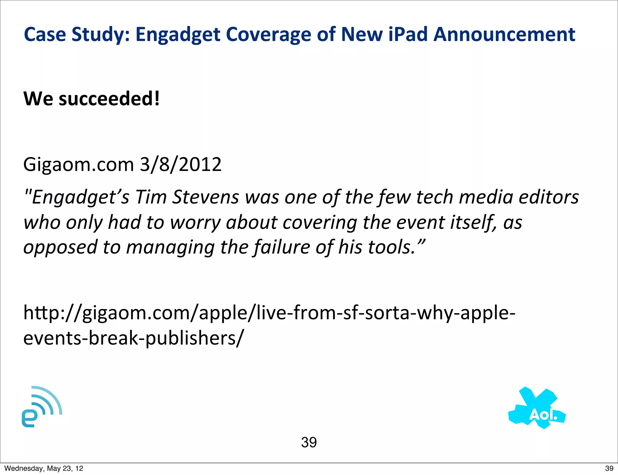 Case	
  Study:	
  Engadget	
  Coverage	
  of	
  New	
  iPad	
  Announcement	
  	
  

    We	
  succeeded!


    Gigaom.com	
  3/8/2012
    "Engadget’s	
  Tim	
  Stevens	
  was	
  one	
  of	
  the	
  few	
  tech	
  media	
  editors	
  
    who	
  only	
  had	
  to	
  worry	
  about	
  covering	
  the	
  event	
  itself,	
  as	
  
    opposed	
  to	
  managing	
  the	
  failure	
  of	
  his	
  tools.”


    h_p://gigaom.com/apple/live-­‐from-­‐sf-­‐sorta-­‐why-­‐apple-­‐
    events-­‐break-­‐publishers/



                                                   39
Wednesday, May 23, 12                                                                                 39
 