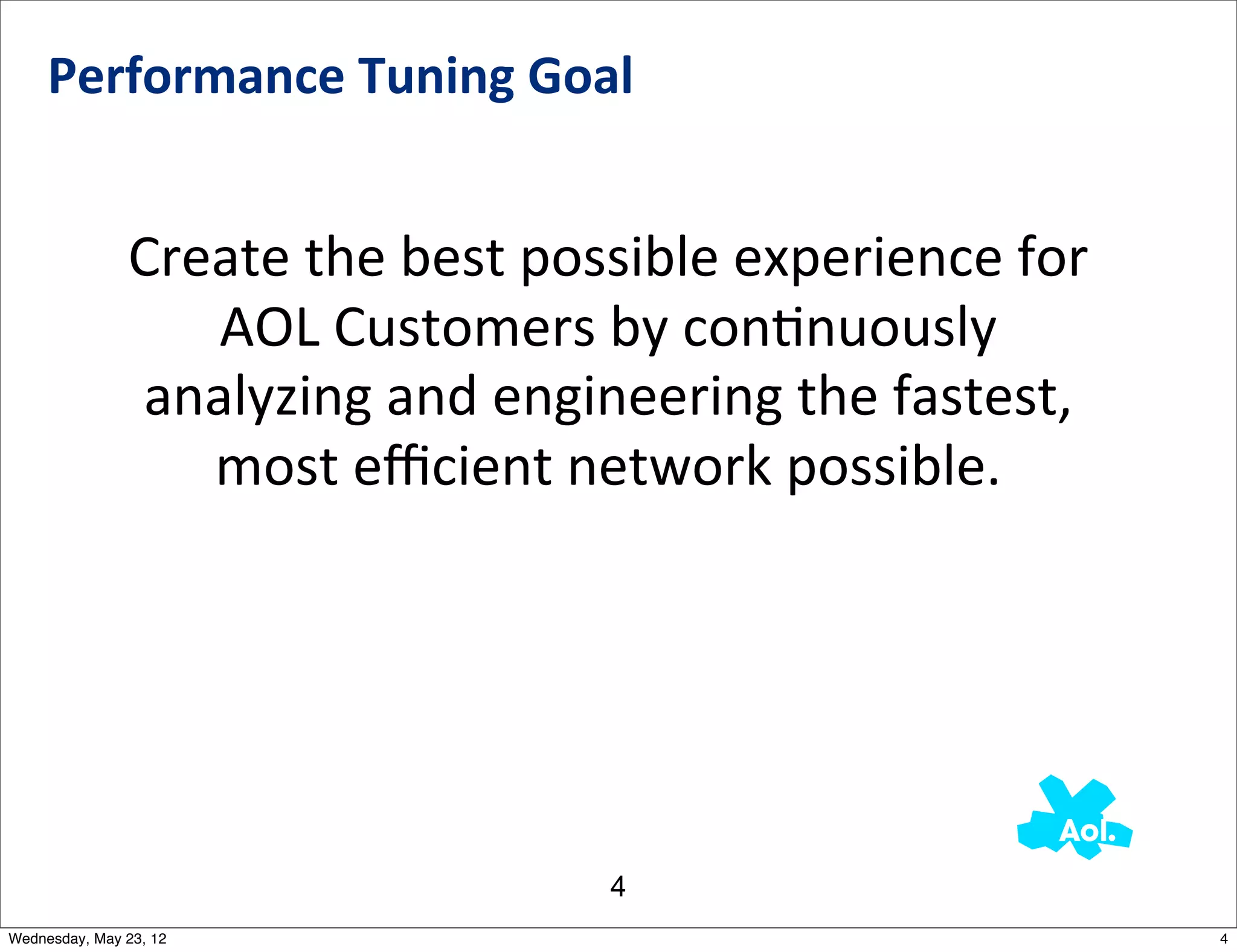 Performance	
  Tuning	
  Goal


               Create	
  the	
  best	
  possible	
  experience	
  for	
  
                  AOL	
  Customers	
  by	
  conNnuously	
  
               analyzing	
  and	
  engineering	
  the	
  fastest,	
  
                  most	
  eﬃcient	
  network	
  possible.




                                           4
Wednesday, May 23, 12                                                       4
 
