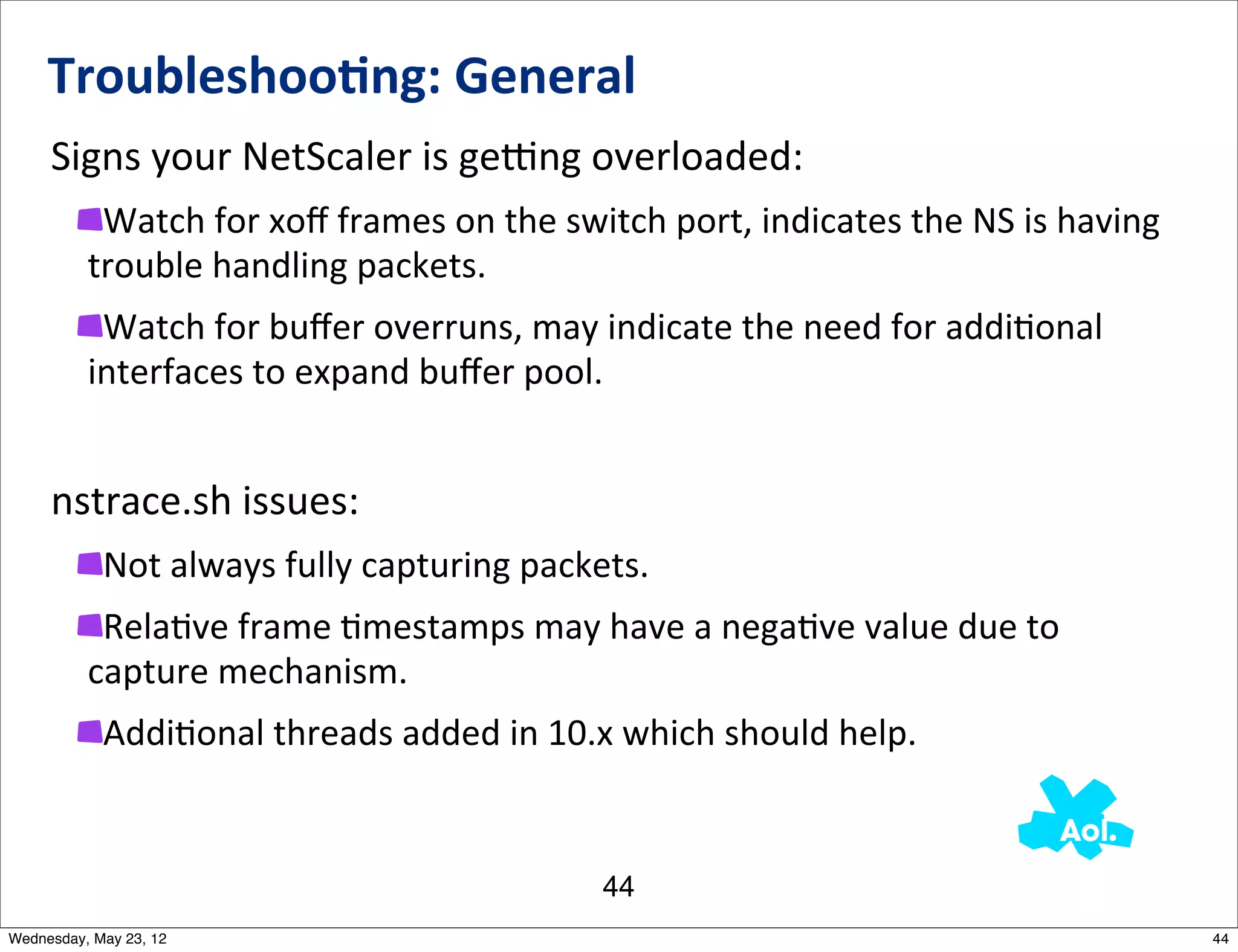 Troubleshoo0ng:	
  General
     Signs	
  your	
  NetScaler	
  is	
  gemng	
  overloaded:
           Watch	
  for	
  xoﬀ	
  frames	
  on	
  the	
  switch	
  port,	
  indicates	
  the	
  NS	
  is	
  having	
  
          trouble	
  handling	
  packets.
           Watch	
  for	
  buﬀer	
  overruns,	
  may	
  indicate	
  the	
  need	
  for	
  addiNonal	
  
          interfaces	
  to	
  expand	
  buﬀer	
  pool.


     nstrace.sh	
  issues:
            Not	
  always	
  fully	
  capturing	
  packets.
           RelaNve	
  frame	
  Nmestamps	
  may	
  have	
  a	
  negaNve	
  value	
  due	
  to	
  
          capture	
  mechanism.
            AddiNonal	
  threads	
  added	
  in	
  10.x	
  which	
  should	
  help.


                                                             44
Wednesday, May 23, 12                                                                                                    44
 