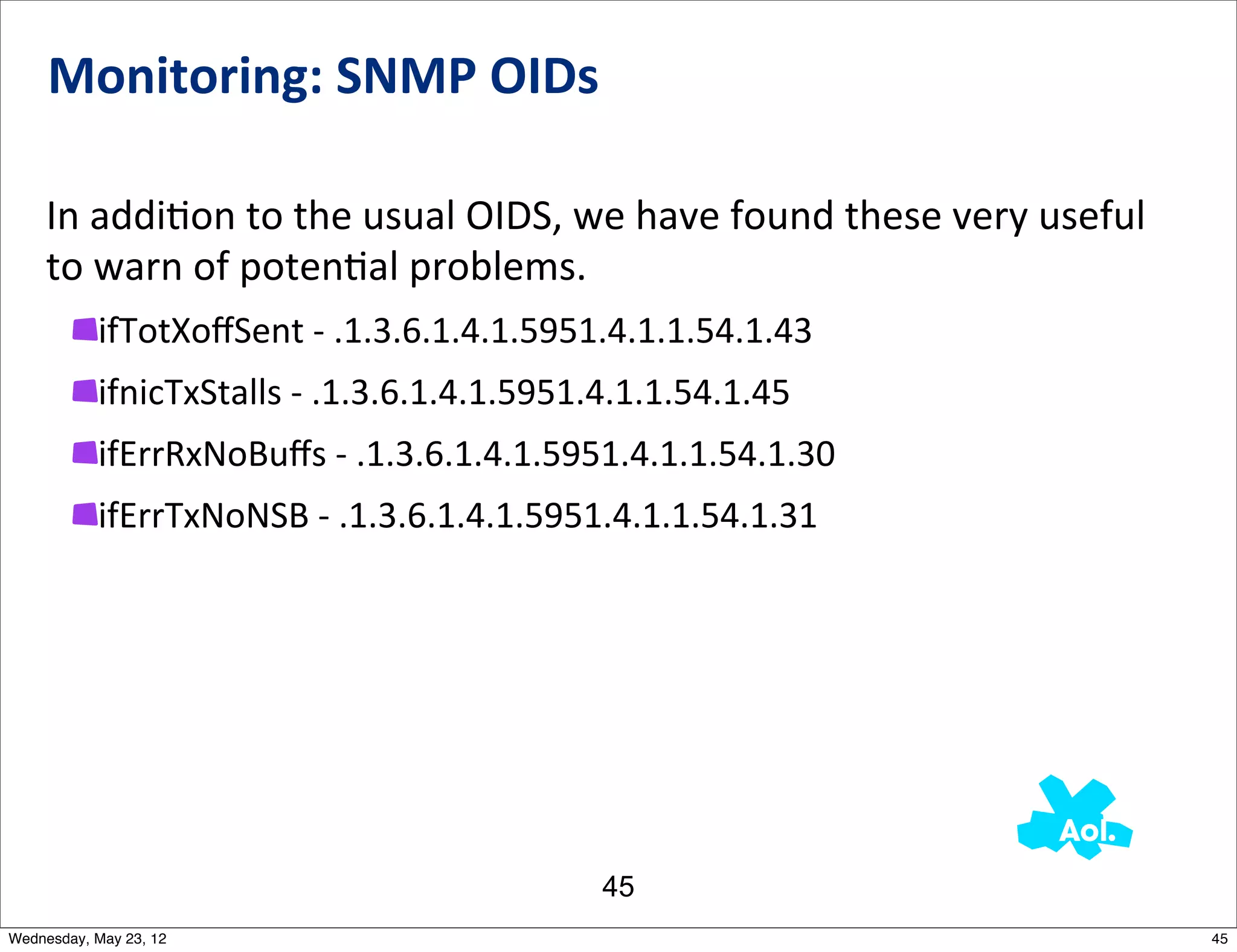 Monitoring:	
  SNMP	
  OIDs

    In	
  addiNon	
  to	
  the	
  usual	
  OIDS,	
  we	
  have	
  found	
  these	
  very	
  useful	
  
    to	
  warn	
  of	
  potenNal	
  problems.	
  
           ifTotXoﬀSent	
  -­‐	
  .1.3.6.1.4.1.5951.4.1.1.54.1.43
           ifnicTxStalls	
  -­‐	
  .1.3.6.1.4.1.5951.4.1.1.54.1.45
           ifErrRxNoBuﬀs	
  -­‐	
  .1.3.6.1.4.1.5951.4.1.1.54.1.30
           ifErrTxNoNSB	
  -­‐	
  .1.3.6.1.4.1.5951.4.1.1.54.1.31




                                                     45
Wednesday, May 23, 12                                                                                    45
 