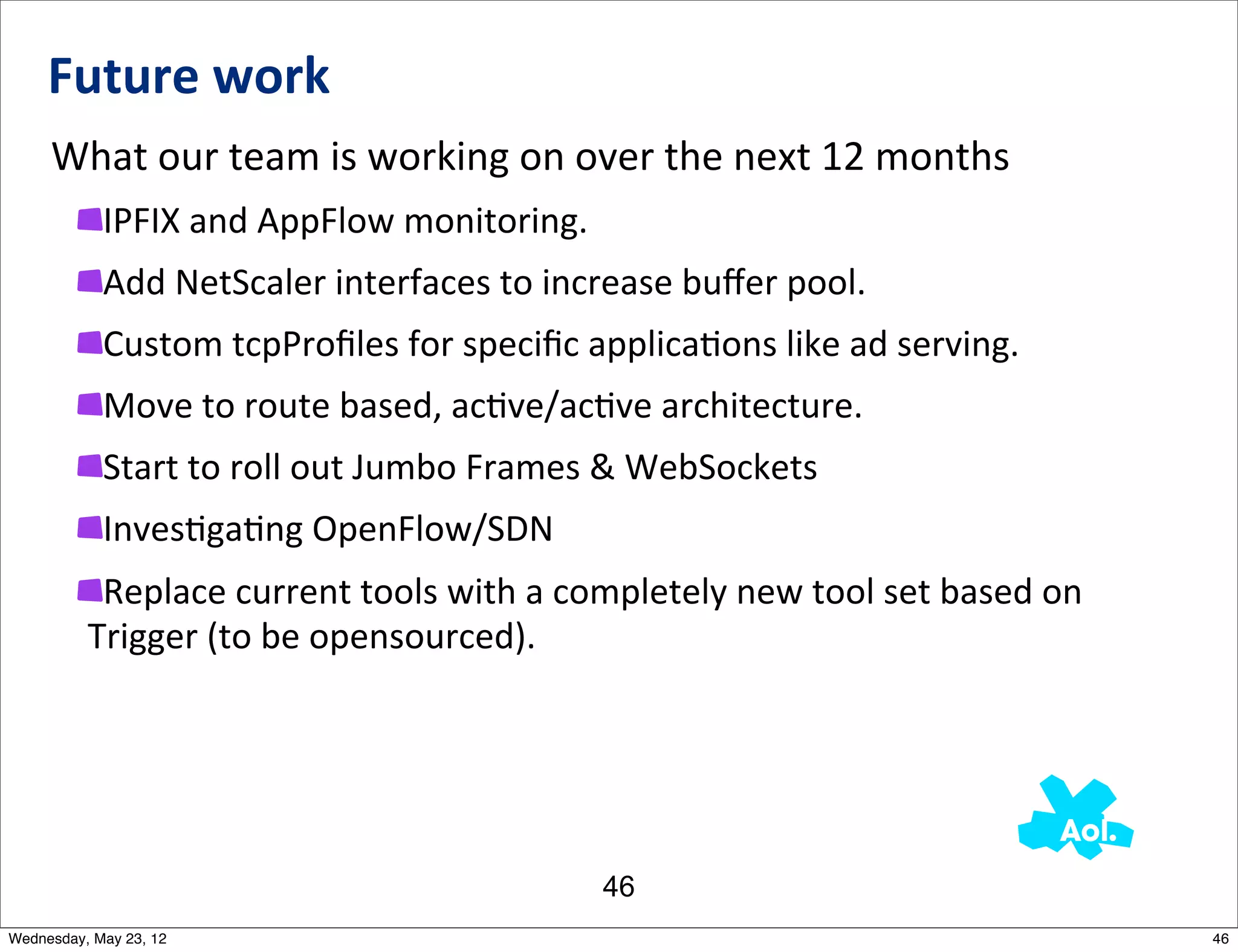 Future	
  work
     What	
  our	
  team	
  is	
  working	
  on	
  over	
  the	
  next	
  12	
  months
            IPFIX	
  and	
  AppFlow	
  monitoring.
            Add	
  NetScaler	
  interfaces	
  to	
  increase	
  buﬀer	
  pool.
            Custom	
  tcpProﬁles	
  for	
  speciﬁc	
  applicaNons	
  like	
  ad	
  serving.
            Move	
  to	
  route	
  based,	
  acNve/acNve	
  architecture.
            Start	
  to	
  roll	
  out	
  Jumbo	
  Frames	
  &	
  WebSockets
            InvesNgaNng	
  OpenFlow/SDN
           Replace	
  current	
  tools	
  with	
  a	
  completely	
  new	
  tool	
  set	
  based	
  on	
  
          Trigger	
  (to	
  be	
  opensourced).




                                                           46
Wednesday, May 23, 12                                                                                        46
 