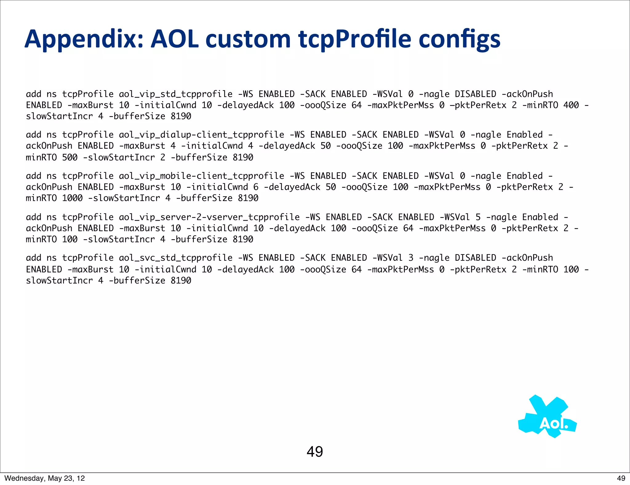 Appendix:	
  AOL	
  custom	
  tcpProﬁle	
  conﬁgs
     add ns tcpProfile aol_vip_std_tcpprofile -WS ENABLED -SACK ENABLED -WSVal 0 -nagle DISABLED -ackOnPush
     ENABLED -maxBurst 10 -initialCwnd 10 -delayedAck 100 -oooQSize 64 -maxPktPerMss 0 –pktPerRetx 2 -minRTO 400 -
     slowStartIncr 4 -bufferSize 8190

     add ns tcpProfile aol_vip_dialup-client_tcpprofile -WS ENABLED -SACK ENABLED -WSVal 0 -nagle Enabled -
     ackOnPush ENABLED -maxBurst 4 -initialCwnd 4 -delayedAck 50 -oooQSize 100 -maxPktPerMss 0 -pktPerRetx 2 -
     minRTO 500 -slowStartIncr 2 -bufferSize 8190

     add ns tcpProfile aol_vip_mobile-client_tcpprofile -WS ENABLED -SACK ENABLED -WSVal 0 -nagle Enabled -
     ackOnPush ENABLED -maxBurst 10 -initialCwnd 6 -delayedAck 50 -oooQSize 100 -maxPktPerMss 0 -pktPerRetx 2 -
     minRTO 1000 -slowStartIncr 4 -bufferSize 8190

     add ns tcpProfile aol_vip_server-2-vserver_tcpprofile -WS ENABLED -SACK ENABLED -WSVal 5 -nagle Enabled -
     ackOnPush ENABLED -maxBurst 10 -initialCwnd 10 -delayedAck 100 -oooQSize 64 -maxPktPerMss 0 -pktPerRetx 2 -
     minRTO 100 -slowStartIncr 4 -bufferSize 8190

     add ns tcpProfile aol_svc_std_tcpprofile -WS ENABLED -SACK ENABLED -WSVal 3 -nagle DISABLED -ackOnPush
     ENABLED -maxBurst 10 -initialCwnd 10 -delayedAck 100 -oooQSize 64 -maxPktPerMss 0 -pktPerRetx 2 -minRTO 100 -
     slowStartIncr 4 -bufferSize 8190




                                                           49
Wednesday, May 23, 12                                                                                                49
 