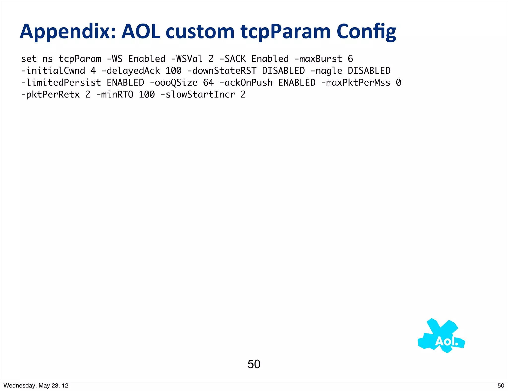 Appendix:	
  AOL	
  custom	
  tcpParam	
  Conﬁg
     set ns tcpParam -WS Enabled -WSVal 2 -SACK Enabled -maxBurst 6
     -initialCwnd 4 -delayedAck 100 -downStateRST DISABLED -nagle DISABLED
     -limitedPersist ENABLED -oooQSize 64 -ackOnPush ENABLED -maxPktPerMss 0
     -pktPerRetx 2 -minRTO 100 -slowStartIncr 2




                                               50
Wednesday, May 23, 12                                                          50
 