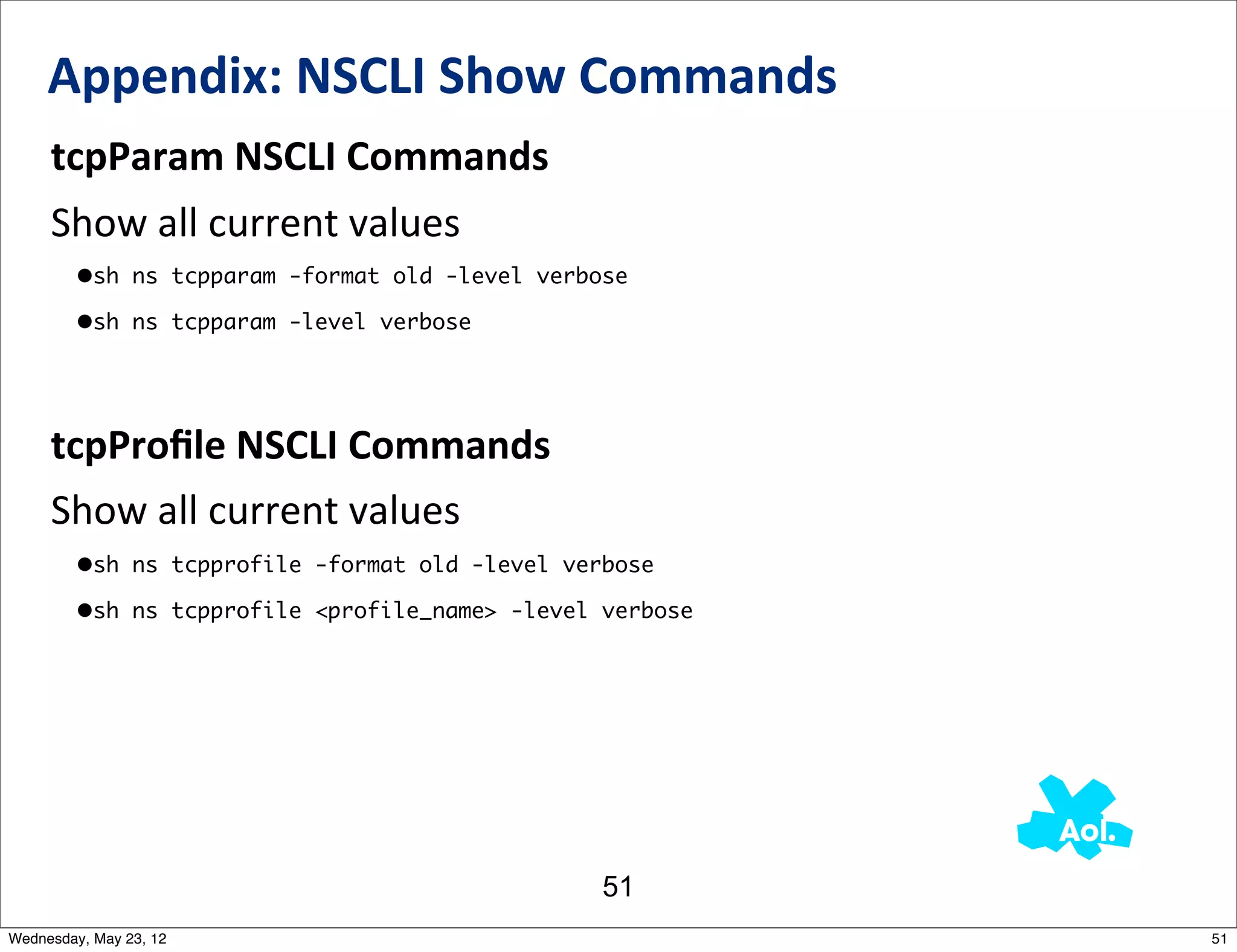 Appendix:	
  NSCLI	
  Show	
  Commands
     tcpParam	
  NSCLI	
  Commands
     Show	
  all	
  current	
  values
         •sh ns tcpparam -format old -level verbose
         •sh ns tcpparam -level verbose



     tcpProﬁle	
  NSCLI	
  Commands
     Show	
  all	
  current	
  values
         •sh ns tcpprofile -format old -level verbose
         •sh ns tcpprofile <profile_name> -level verbose




                                                 51
Wednesday, May 23, 12                                      51
 