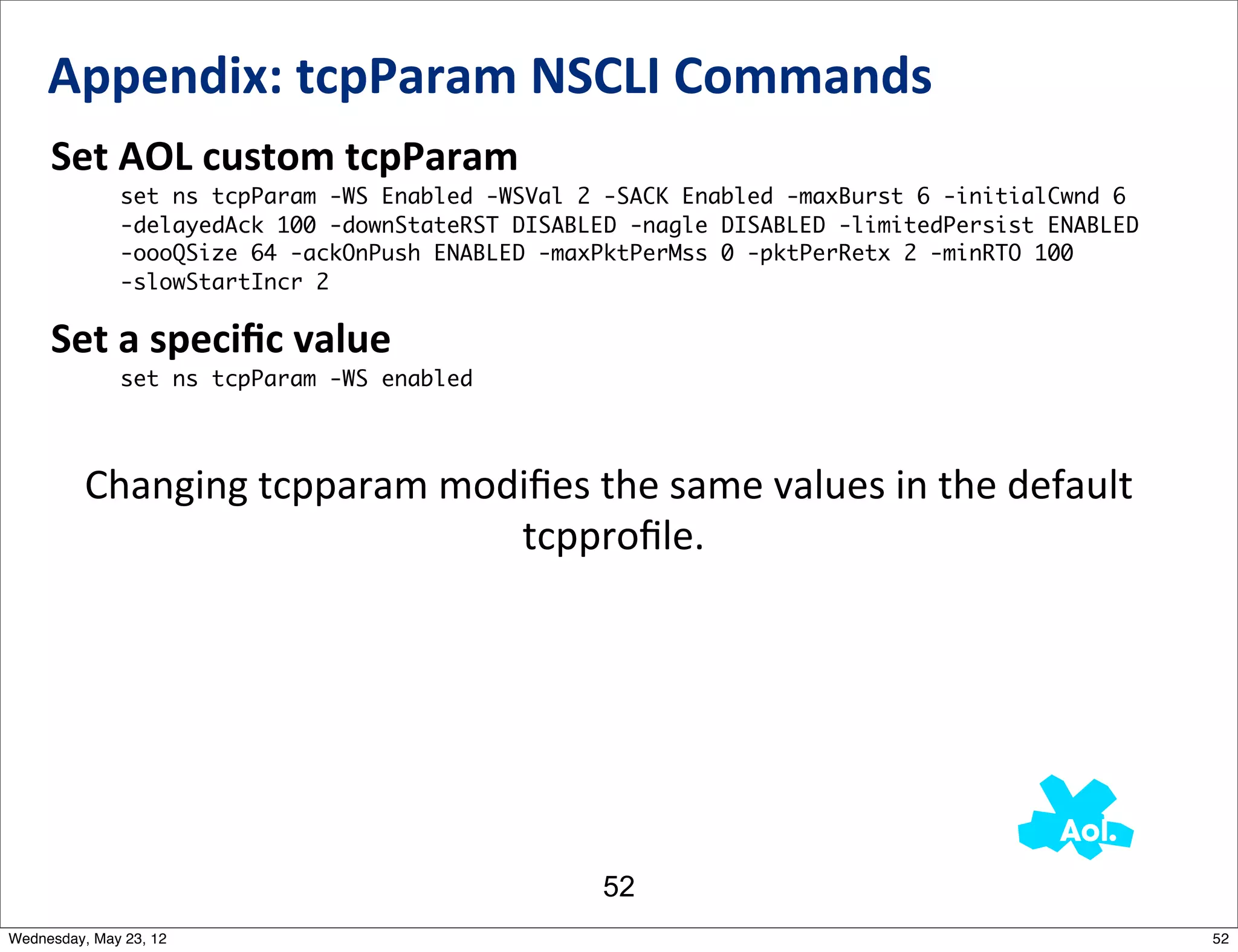 Appendix:	
  tcpParam	
  NSCLI	
  Commands
     Set	
  AOL	
  custom	
  tcpParam
              set ns tcpParam -WS Enabled -WSVal 2 -SACK Enabled -maxBurst 6 -initialCwnd 6
              -delayedAck 100 -downStateRST DISABLED -nagle DISABLED -limitedPersist ENABLED
              -oooQSize 64 -ackOnPush ENABLED -maxPktPerMss 0 -pktPerRetx 2 -minRTO 100
              -slowStartIncr 2

     Set	
  a	
  speciﬁc	
  value
              set ns tcpParam -WS enabled




          Changing	
  tcpparam	
  modiﬁes	
  the	
  same	
  values	
  in	
  the	
  default
                                     	
  tcpproﬁle.




                                                  52
Wednesday, May 23, 12                                                                          52
 
