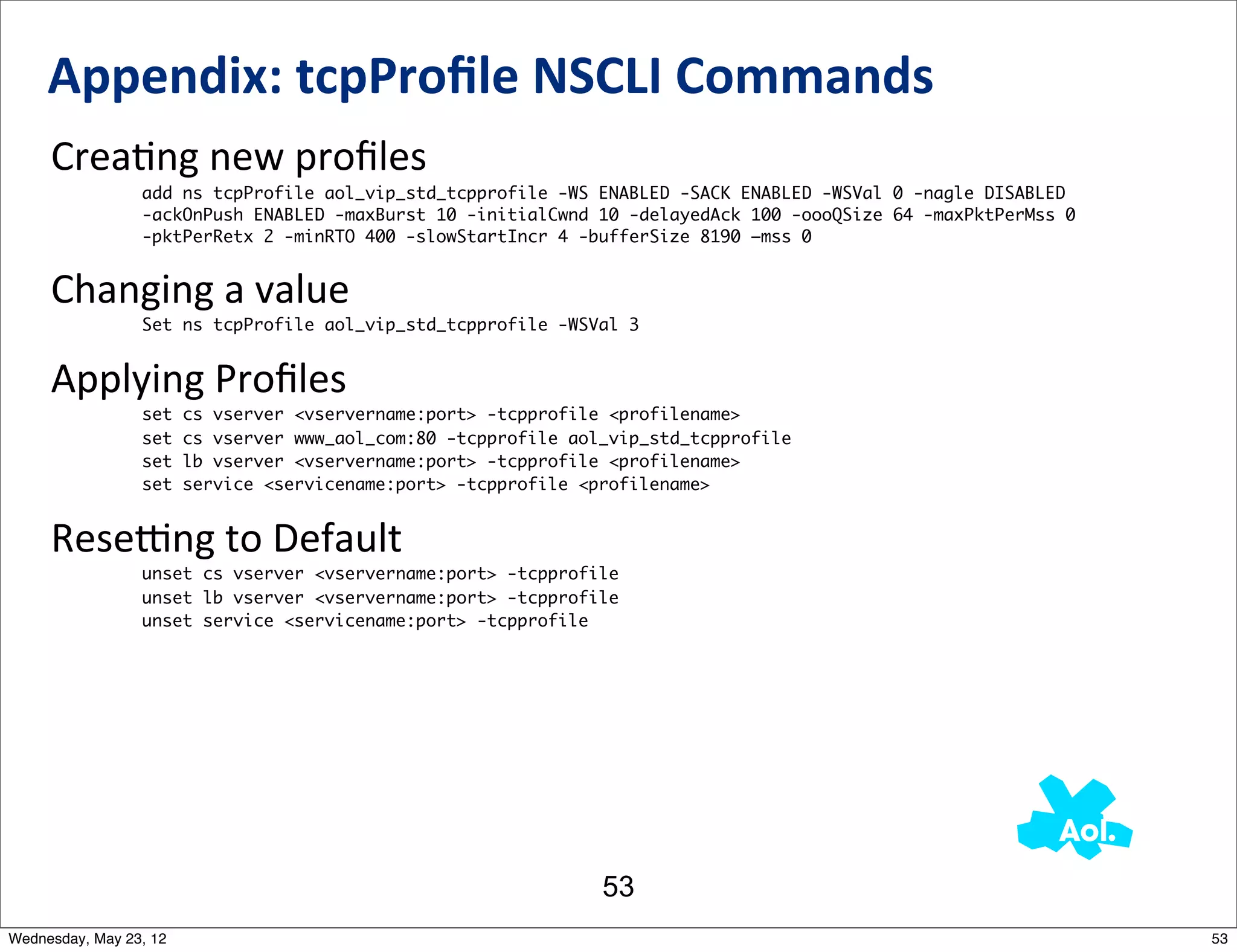 Appendix:	
  tcpProﬁle	
  NSCLI	
  Commands
     CreaNng	
  new	
  proﬁles
                 add ns tcpProfile aol_vip_std_tcpprofile -WS ENABLED -SACK ENABLED -WSVal 0 -nagle DISABLED
                 -ackOnPush ENABLED -maxBurst 10 -initialCwnd 10 -delayedAck 100 -oooQSize 64 -maxPktPerMss 0
                 -pktPerRetx 2 -minRTO 400 -slowStartIncr 4 -bufferSize 8190 –mss 0


     Changing	
  a	
  value
                 Set ns tcpProfile aol_vip_std_tcpprofile -WSVal 3


     Applying	
  Proﬁles
                 set    cs vserver <vservername:port> -tcpprofile <profilename>
                 set    cs vserver www_aol_com:80 -tcpprofile aol_vip_std_tcpprofile
                 set    lb vserver <vservername:port> -tcpprofile <profilename>
                 set    service <servicename:port> -tcpprofile <profilename>


     Resemng	
  to	
  Default
                 unset cs vserver <vservername:port> -tcpprofile
                 unset lb vserver <vservername:port> -tcpprofile
                 unset service <servicename:port> -tcpprofile




                                                                 53
Wednesday, May 23, 12                                                                                           53
 