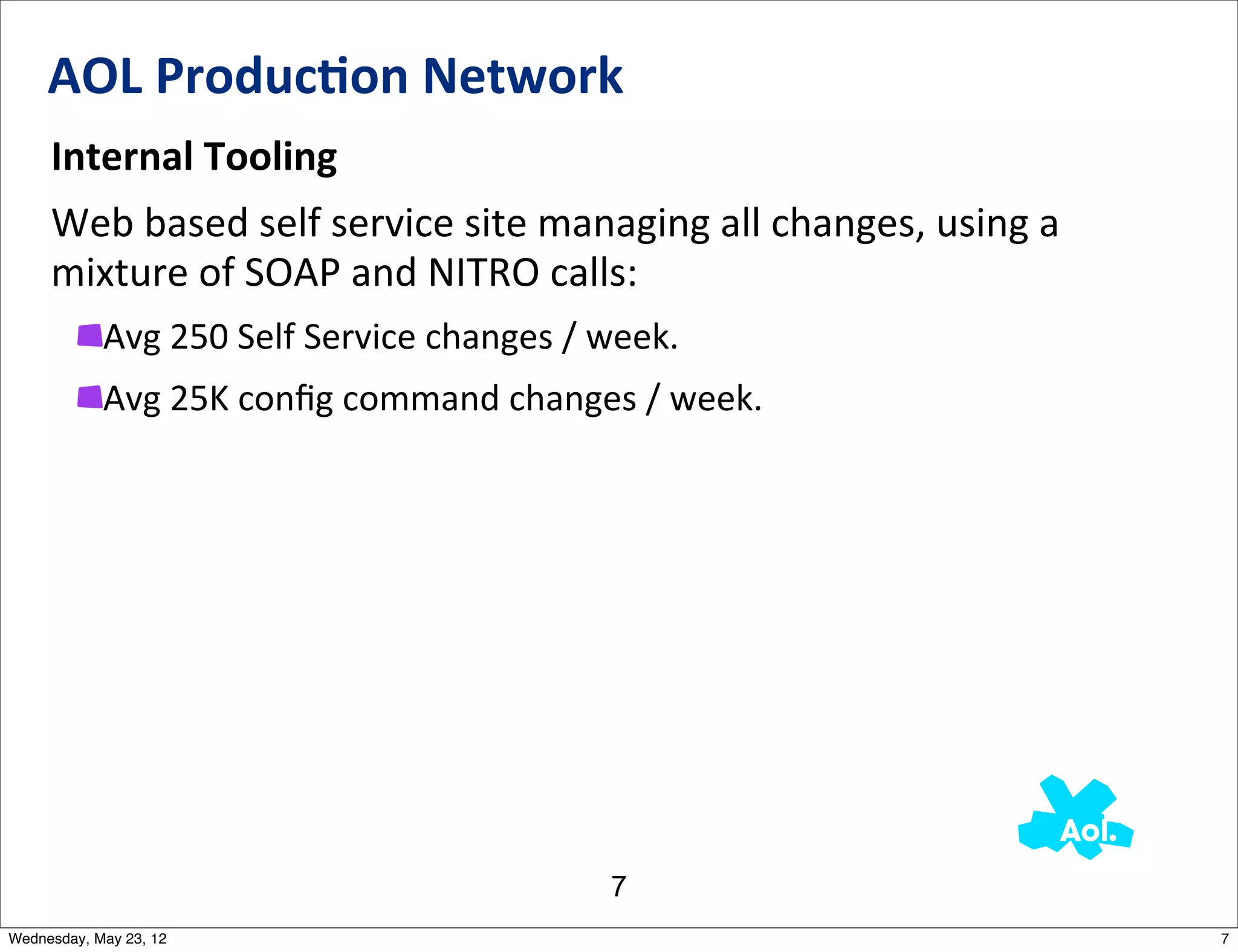 AOL	
  Produc0on	
  Network
     Internal	
  Tooling
     Web	
  based	
  self	
  service	
  site	
  managing	
  all	
  changes,	
  using	
  a	
  
     mixture	
  of	
  SOAP	
  and	
  NITRO	
  calls:
            Avg	
  250	
  Self	
  Service	
  changes	
  /	
  week.
            Avg	
  25K	
  conﬁg	
  command	
  changes	
  /	
  week.




                                                           7
Wednesday, May 23, 12                                                                           7
 