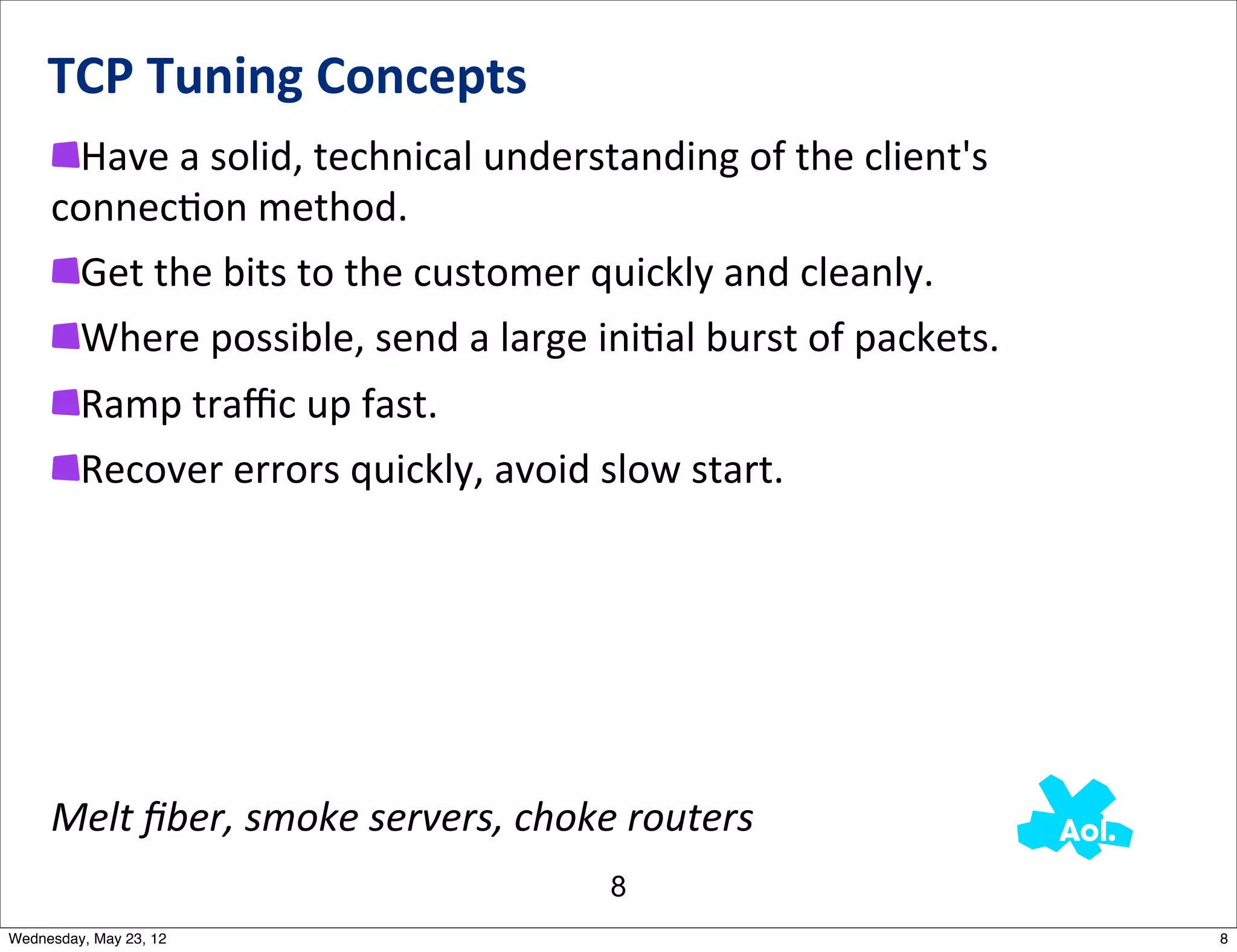 TCP	
  Tuning	
  Concepts
      Have	
  a	
  solid,	
  technical	
  understanding	
  of	
  the	
  client's	
  
     connecNon	
  method.	
  
      Get	
  the	
  bits	
  to	
  the	
  customer	
  quickly	
  and	
  cleanly.
      Where	
  possible,	
  send	
  a	
  large	
  iniNal	
  burst	
  of	
  packets.
         Ramp	
  traﬃc	
  up	
  fast.
         Recover	
  errors	
  quickly,	
  avoid	
  slow	
  start.




     Melt	
  ﬁber,	
  smoke	
  servers,	
  choke	
  routers
                                                   8
Wednesday, May 23, 12                                                                  8
 