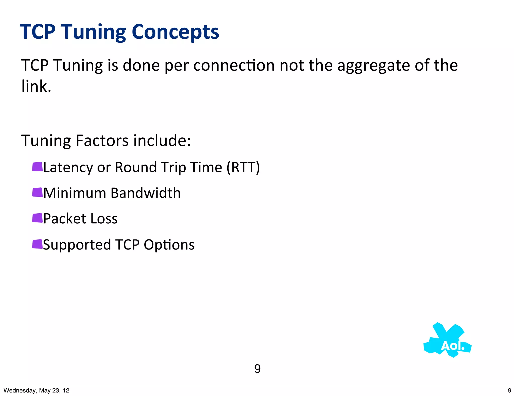 TCP	
  Tuning	
  Concepts
     TCP	
  Tuning	
  is	
  done	
  per	
  connecNon	
  not	
  the	
  aggregate	
  of	
  the	
  
     link.	
  	
  


     Tuning	
  Factors	
  include:
            Latency	
  or	
  Round	
  Trip	
  Time	
  (RTT)
            Minimum	
  Bandwidth
            Packet	
  Loss
            Supported	
  TCP	
  OpNons




                                                         9
Wednesday, May 23, 12                                                                              9
 
