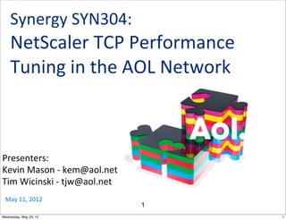 Synergy	
  SYN304:	
  
    NetScaler	
  TCP	
  Performance	
  
    Tuning	
  in	
  the	
  AOL	
  Network



Presenters:
Kevin	
  Mason	
  -­‐	
  kem@aol.net
Tim	
  Wicinski	
  -­‐	
  tjw@aol.net
 May	
  11,	
  2012
                                        1
Wednesday, May 23, 12                       1
 