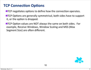 TCP	
  Connec0on	
  Op0ons
            TCP	
  negoNates	
  opNons	
  to	
  deﬁne	
  how	
  the	
  connecNon	
  operates.
           TCP	
  OpNons	
  are	
  generally	
  symmetrical,	
  both	
  sides	
  have	
  to	
  support	
  
          it,	
  or	
  the	
  opNon	
  is	
  dropped.
           TCP	
  OpNon	
  values	
  are	
  NOT	
  always	
  the	
  same	
  on	
  both	
  sides.	
  	
  For	
  
          example,	
  Receive	
  Windows,	
  Window	
  Scaling	
  and	
  MSS	
  (Max	
  
          Segment	
  Size)	
  are	
  ojen	
  diﬀerent.




                                                             10
Wednesday, May 23, 12                                                                                             10
 